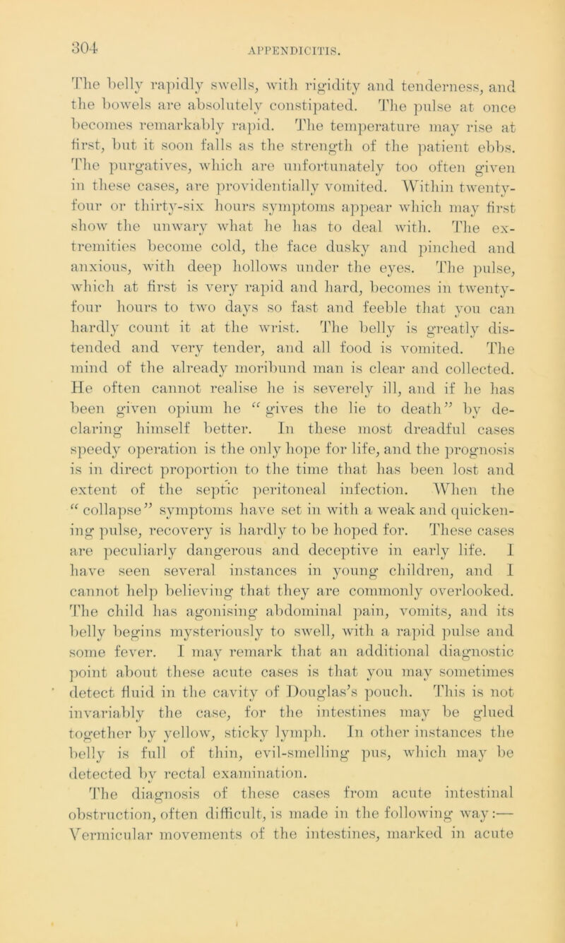 The belly rapidly swells, with rigidity and tenderness, and the bowels are absolutely constipated. The pulse at once becomes remarkably rapid. The temperature may rise at first, but it soon falls as the strength of the patient ebbs. The purgatives, which are unfortunately too often given in these cases, are providentially vomited. Within twenty- four or thirty-six hours symptoms appear which may first show the unwary what he has to deal with. The ex- tremities become cold, the face dusky and pinched and anxious, with deep hollows under the eyes. The pulse, which at first is very rapid and hard, becomes in twenty- four hours to two days so fast and feeble that you can hardly count it at the wrist. The belly is greatly dis- tended and very tender, and all food is vomited. The mind of the already moribund man is clear and collected. He often cannot realise he is severely ill, and if he has been given opium he “gives the lie to death” by de- claring himself better. In these most dreadful cases speedy operation is the only hope for life, and the prognosis is in direct proportion to the time that has been lost and extent of the septic peritoneal infection. When the “ collapse” symptoms have set in with a weak and quicken- ing pulse, recovery is hardly to be hoped for. These cases are peculiarly dangerous and deceptive in early life. I have seen several instances in young children, and I cannot help believing that they are commonly overlooked. The child has agonising abdominal pain, vomits, and its belly begins mysteriously to swell, with a rapid pulse and some fever. I may remark that an additional diagnostic point about these acute cases is that you may sometimes detect fluid in the cavity of Douglas’s pouch. This is not invariably the case, for the intestines may be glued together by yellow, sticky lymph. In other instances the belly is full of thin, evil-smelling pus, which may be detected bv rectal examination. 'The diagnosis of these cases from acute intestinal obstruction, often difficult, is made in the following way:— Vermicular movements of the intestines, marked in acute
