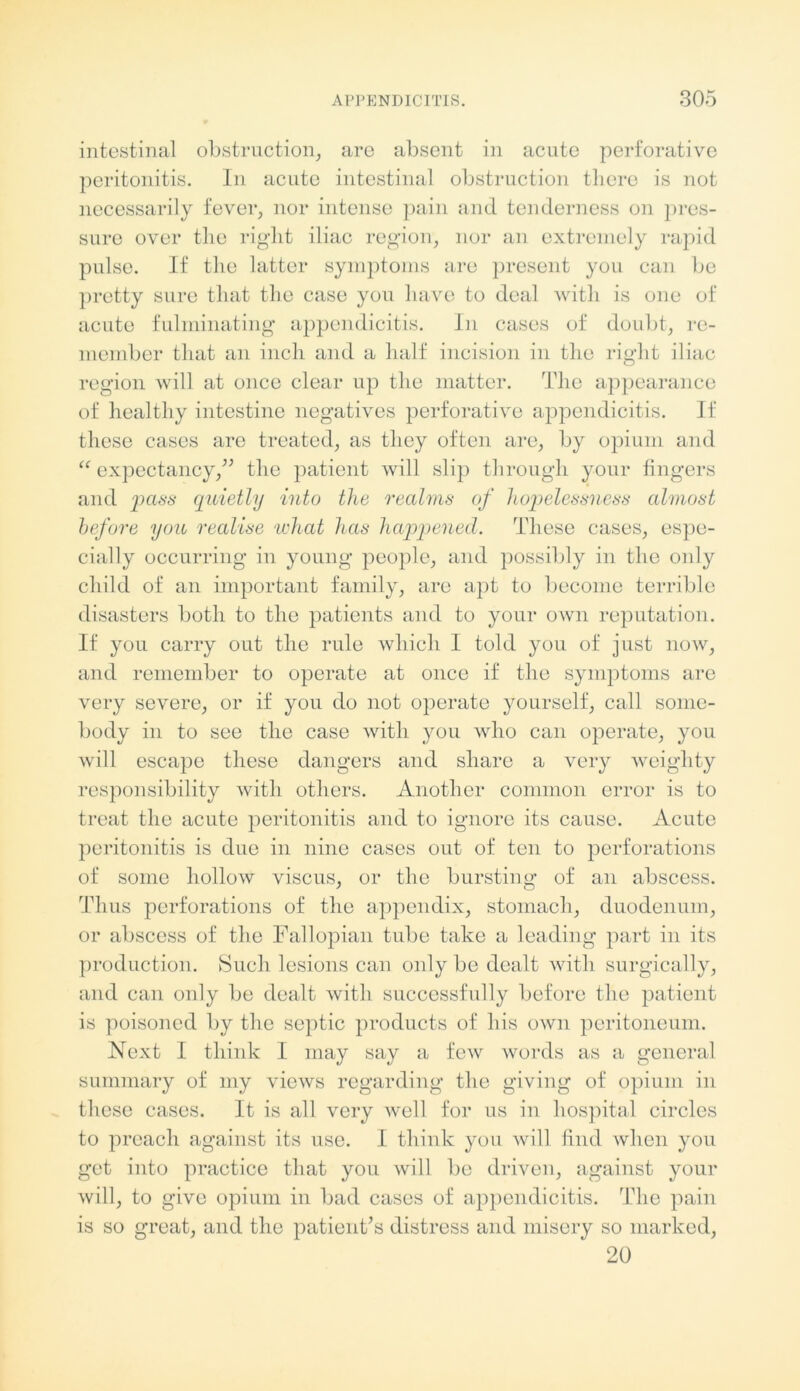 intestinal obstruction, are absent in acute perforative peritonitis. In acute intestinal obstruction there is not necessarily fever, nor intense pain and tenderness on pres- sure over the right iliac region, nor an extremely rapid pulse. If the latter symptoms are present you can be pretty sure that the case you have to deal with is one of acute fulminating appendicitis. In cases of doubt, re- member that an inch and a half incision in the right iliac region will at once clear up the matter. The appearance of healthy intestine negatives perforative appendicitis. If these cases are treated, as they often are, by opium and “ expectancy,” the patient will slip through your fingers and pass quietly into the realms of hopelessness almost before you realise what has happened. These cases, espe- cially occurring in young people, and possibly in the only child of an important family, are apt to become terrible disasters both to the patients and to your own reputation. If you carry out the rule which I told you of just now, and remember to operate at once if the symptoms are very severe, or if you do not operate yourself, call some- body in to see the case with you who can operate, you will escape these dangers and share a very weighty responsibility with others. Another common error is to treat the acute peritonitis and to ignore its cause. Acute peritonitis is due in nine cases out of ten to perforations of some hollow viscus, or the bursting of an abscess. Thus perforations of the appendix, stomach, duodenum, or abscess of the Fallopian tube take a leading part in its production. Such lesions can only be dealt with surgically, and can only be dealt with successfully before the patient is poisoned by the septic products of his own peritoneum. Next I think I may say a few words as a general summary of my views regarding the giving of opium in these cases. It is all very well for us in hospital circles to preach against its use. I think you will find when you get into practice that you will be driven, against your will, to give opium in bad cases of appendicitis. The pain is so great, and the patient’s distress and misery so marked, 20