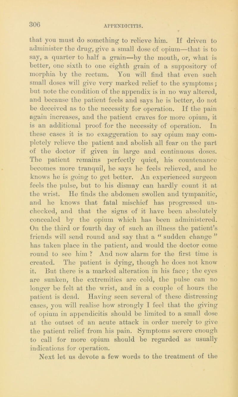 that you must do something to relieve him. If driven to administer the drug, give a small dose of opium—that is to say, a quarter to half a grain—by the mouth, or, what is better, one sixth to one eighth grain of a suppository of morphia by the rectum. You will find that even such small doses will give very marked relief to the symptoms; but note the condition of the appendix is in no way altered, and because the patient feels and says he is better, do not be deceived as to the necessity for operation. If the pain again increases, and the patient craves for more opium, it is an additional proof for the necessity of operation. In these cases it is no exaggeration to say opium may com- pletely relieve the patient and abolish all fear on the part of the doctor if given in large and continuous doses. The patient remains perfectly quiet, his countenance becomes more tranquil, he says he feels relieved, and he knows he is going to get better. An experienced surgeon feels the pulse, but to his dismay can hardly count it at the wrist. He finds the abdomen swollen and tympanitic, and he knows that fatal mischief has progressed un- checked, and that the signs of it have been absolutely concealed by the opium which has been administered. On the third or fourth day of such an illness the patient’s friends will send round and say that a “ sudden change ” has taken place in the patient, and would the doctor come round to sec him ? And now alarm for the first time is created. The patient is dying, though he does not know it. But there is a marked alteration in his face; the eyes are sunken, the extremities are cold, the pulse can no longer be felt at the wrist, and in a couple of hours the patient is dead. Having seen several of these distressing cases, you will realise how strongly I feel that the giving of opium in appendicitis should be limited to a small dose at the outset of an acute attack in order merely to give the patient relief from his pain. Symptoms severe enough to call for more opium should be regarded as usually indications for operation. Next let us devote a few words to the treatment of the l