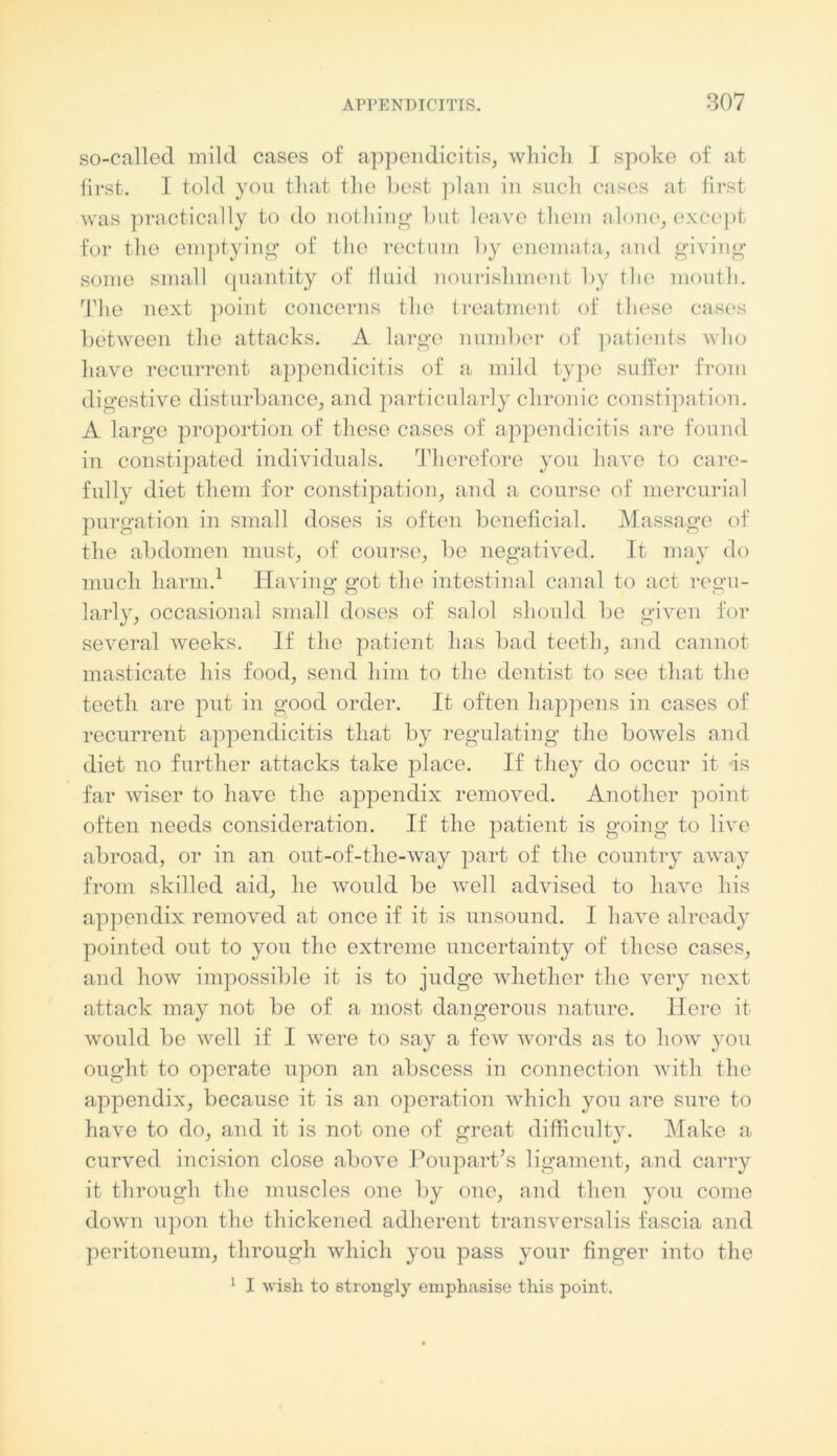 so-called mild cases of appendicitis, which I spoke of at first. I told you that the best plan in such cases at first was practically to do nothing but leave them alone, except for the emptying of the rectum by enemata, and giving some small quantity of fluid nourishment by the mouth. The next point concerns the treatment of these cases between the attacks. A large number of patients who have recurrent appendicitis of a mild type suffer from digestive disturbance, and particularly chronic constipation. A large proportion of these cases of appendicitis are found in constipated individuals. Therefore you have to care- full)' diet them for constipation, and a course of mercurial purgation in small doses is often beneficial. Massage of the abdomen must, of course, be negatived. It may do much harm.1 Having got the intestinal canal to act regu- larly, occasional small doses of salol should be given for several weeks. If the patient has bad teeth, and cannot masticate his food, send him to the dentist to see that the teeth are put in good order. It often happens in cases of recurrent appendicitis that by regulating the bowels and diet no further attacks take place. If they do occur it is far wiser to have the appendix removed. Another point often needs consideration. If the patient is going to live abroad, or in an out-of-the-way part of the country away from skilled aid, he would be well advised to have his appendix removed at once if it is unsound. 1 have already pointed out to you the extreme uncertainty of these cases, and how impossible it is to judge whether the very next attack may not be of a most dangerous nature. Here it would be well if I were to say a few words as to how you ought to operate upon an abscess in connection with the appendix, because it is an operation which you are sure to have to do, and it is not one of great difficulty. Make a curved incision close above Poupart’s ligament, and carry it through the muscles one by one, and then you come down upon the thickened adherent transversalis fascia and peritoneum, through which you pass your finger into the 1 I wish to strongly emphasise this point.