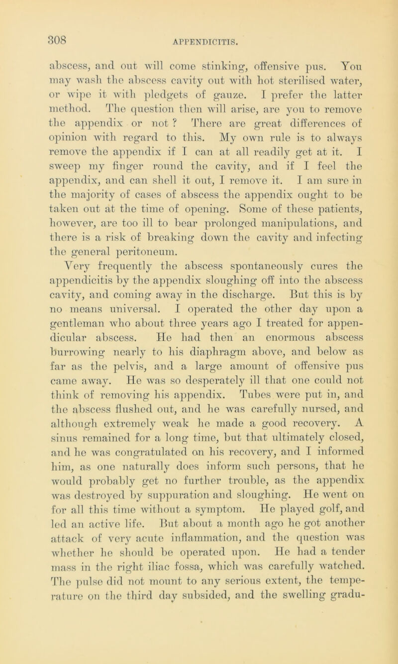 abscess, and out will como stinking, offensive pus. You may wash the abscess cavity out with hot sterilised water, or wipe it with pledgets of gauze. I prefer the latter method. The question then will arise, are you to remove the appendix or not ? There are great differences of opinion with regard to this. My own rule is to always remove the appendix if I can at all readily get at it. I sweep my finger round the cavity, and if I feel the appendix, and can shell it out, I remove it. I am sure in the majority of cases of abscess the appendix ought to be taken out at the time of opening. Some of these patients, however, are too ill to bear prolonged manipulations, and there is a risk of breaking down the cavity and infecting the general peritoneum. Very frequently the abscess spontaneously cures the appendicitis by the appendix sloughing off into the abscess cavity, and coming away in the discharge. But this is by no means universal. I operated the other day upon a gentleman who about three years ago I treated for appen- dicular abscess. He had then an enormous abscess burrowing nearly to his diaphragm above, and below as far as the pelvis, and a large amount of offensive pus came away. He was so desperately ill that one could not think of removing his appendix. Tubes were put in, and the abscess flushed out, and he was carefully nursed, and although extremely weak lie made a good recovery. A sinus remained for a long time, but that ultimately closed, and he was congratulated an his recovery, and I informed him, as one naturally does inform such persons, that he would probably get no further trouble, as the appendix was destroyed by suppuration and sloughing. He went on for all this time without a symptom. lie played golf, and led an active life. But about a month ago he got another attack of very acute inflammation, and the question was whether he should be operated upon. He had a tender mass in the right iliac fossa, which was carefully watched. The pulse did not mount to any serious extent, the tempe- rature on the third day subsided, and the swelling gradu-
