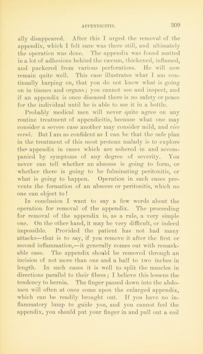 ally disappeared. After this I urged the removal of the appendix, which I felt sure was there still, and ultimately the operation was done. The appendix was found matted in a lot of adhesions behind the caecum, thickened, inflamed, and puckered from various perforations. He will now remain quite well. This case illustrates what I am con- tinually harping* on, that you do not know what is going on in tissues and organs; you cannot see and inspect, and if an appendix is once diseased there is no safety or peace for the individual until ho is able to see it in a bottle. Probably medical men will never quite agree on any routine treatment of appendicitis, because what one may consider a severe case another may consider mild, and vice versa. But I am as confident as I can be that the safe plan in the treatment of this most protean malady is to explore the* appendix in cases which are ushered in and accom- panied by symptoms of any degree of severity. You never can tell whether an abscess is going to form, or whether there is going to be fulminating peritonitis, or what is going to happen. Operation in such cases pre- vents the formation of an abscess or peritonitis, which no one can object to ! In conclusion I want to say a few words about the operation for removal of the appendix. The proceeding for removal of the appendix is, as a rule, a very simple one. On the other hand, it may be very difficult, or indeed impossible. Provided the patient has not had many attacks—that is to say, if you remove it after the first or second inflammation,—it generally comes out with remark- able ease. The appendix should be removed through an incision of not more than one and a half to two inches in length. In such cases it is well to split the muscles in directions parallel to their fibres; I believe this lessens the tendency to hernia. The finger passed down into the abdo- men will often at once come upon the enlarged appendix, which can be readily brought out. If you have no in- flammatory lump to guide you, and you cannot feel the appendix, you should put your finger in and pull out a coil