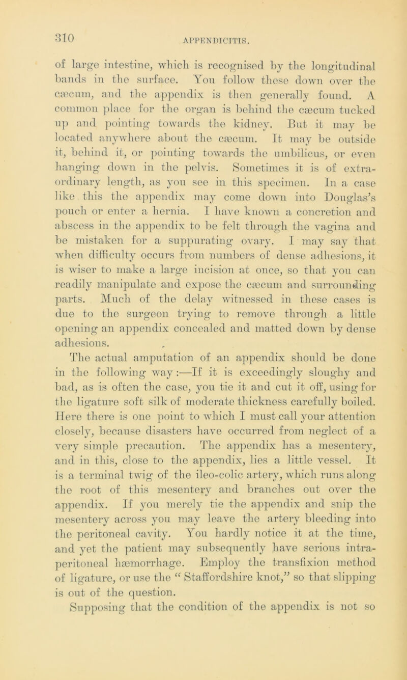 of large intestine, which is recognised by the longitudinal bands in the surface. You follow these down over the caecum, and the appendix is then generally found. A common place for the organ is behind the caecum tucked up and pointing towards the kidney. But it may be located anywhere about the caecum. It may be outside it, behind it, or pointing towards the umbilicus, or even hanging down in the pelvis. Sometimes it is of extra- ordinary length, as you see in this specimen. In a case like this the appendix may come down into Douglas’s pouch or enter a hernia. I have known a concretion and abscess in the appendix to be felt through the vagina and be mistaken for a suppurating ovary. I may say that when difficulty occurs from numbers of dense adhesions, it is wiser to make a large incision at once, so that you can readily manipulate and expose the cm cum and surrounding parts. Much of the delay witnessed in these cases is due to the surgeon trying to remove through a little opening an appendix concealed and matted down by dense adhesions. The actual amputation of an appendix should be done in the following way :—If it is exceedingly sloughy and bad, as is often the case, you tie it and cut it off, using for the ligature soft silk of moderate thickness carefully boiled. Here there is one point to which I must call your attention closely, because disasters have occurred from neglect of a very simple precaution. The appendix has a mesentery, and in this, close to the appendix, lies a little vessel. It is a terminal twig of the ileo-colic artery, which runs along the root of this mesentery and branches out over the appendix. If you merely tie the appendix and snip the mesentery across you may leave the artery bleeding into the peritoneal cavity. You hardly notice it at the time, and yet the patient may subsequently have serious intra- peritoneal haemorrhage. Employ the transfixion method of ligature, or use the “ Staffordshire knot,” so that slipping is out of the question. Supposing that the condition of the appendix is not so