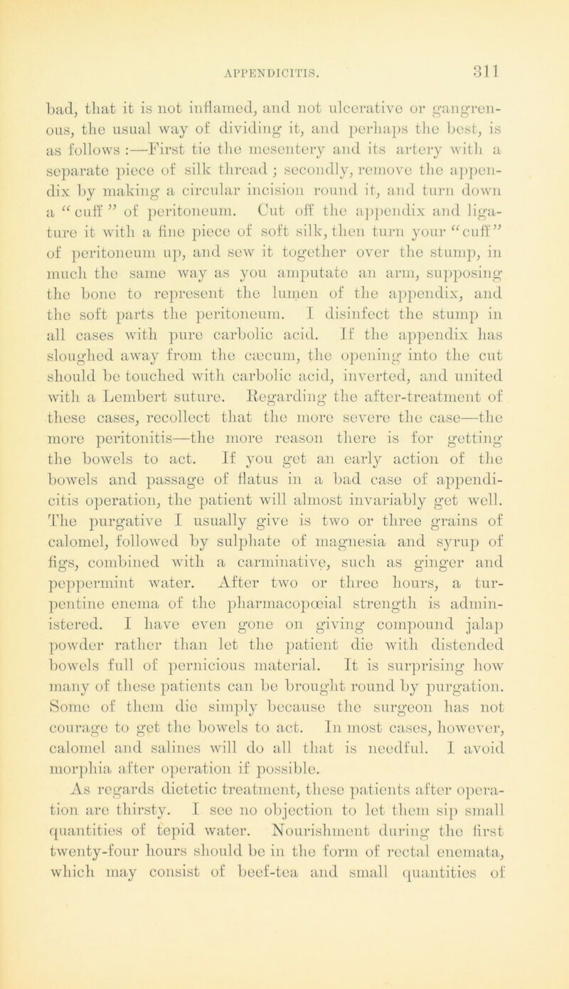 bad, that it is not inflamed, and not ulcerative or gangren- ous, tlie usual way of dividing it, and perhaps the best, is as follows :—First tie the mesentery and its artery with a separate piece of silk thread ; secondly, remove the appen- dix by making a circular incision round it, and turn down a “ cuff ” of peritoneum. Cut off the appendix and liga- ture it with a fine piece of soft silk, then turn your “cuff” of peritoneum up, and sew it together over the stump, in much the same way as you amputate an arm, supposing the bone to represent the lumen of the appendix, and the soft parts the peritoneum. I disinfect the stump in all cases with pure carbolic acid. If the appendix has sloughed away from the ciecum, the opening into the cut should be touched with carbolic acid, inverted, and united with a Lembert suture. Regarding the after-treatment of these cases, recollect that the more severe the case—the more peritonitis—the more reason there is for getting the bowels to act. If you get an early action of the bowels and passage of flatus in a bad case of appendi- citis operation, the patient will almost invariably get well. The purgative I usually give is two or three grains of calomel, followed by sulphate of magnesia and syrup of figs, combined with a carminative, such as ginger and peppermint water. After two or three hours, a tur- pentine enema of the pharmacopooial strength is admin- istered. I have even gone on giving compound jalap powder rather than let the patient die with distended bowels full of pernicious material. It is surprising how many of these patients can be brought round by purgation. Some of them die simply because the surgeon has not courage to get the bowels to act. In most cases, however, calomel and salines will do all that is needful. I avoid morphia after operation if possible. As regards dietetic treatment, these patients after opera- tion arc thirsty. I see no objection to let them sip small quantities of tepid water. Nourishment during the first twenty-four hours should be in the form of rectal enemata, which may consist of beef-tea and small quantities of