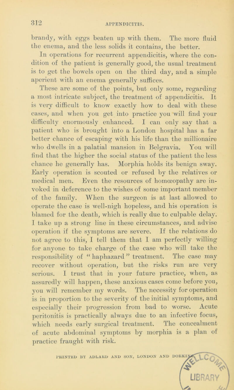 brandy, with eggs beaten up with them. The more fluid the enema, and the less solids it contains, the better. In operations for recurrent appendicitis, where the con- dition of the patient is generally good, the usual treatment is to get the bowels open on the third day, and a simple aperient with an enema generally suffices. These are some of the points, but oidy some, regarding a most intricate subject, the treatment of appendicitis. It is very difficult to know exactly how to deal with these cases, and when you get into practice you will find your difficulty enormously enhanced. I can only say that a patient who is brought into a London hospital has a far better chance of escaping with his life than the millionaire who dwells in a palatial mansion in Belgravia. You will find that the higher the social status of the patient the less chance he generally has. Morphia holds its benign sway. Early operation is scouted or refused by the relatives or medical men. Even the resources of homoeopathy are in- voked in deference to the wishes of some important member of the family. When the surgeon is at last allowed to operate the case is well-nigh hopeless, and his operation is blamed for the death, which is really due to culpable delay. I take up a strong line in these circumstances, and advise operation if the symptoms are severe. If the relations do not agree to this, I tell them that I am perfectly willing for anyone to take charge of the case who will take the responsibility of “ haphazard ” treatment. The case may recover without operation, but the risks run are very serious. I trust that in your future practice, when, as assuredly will happen, these anxious cases come before you, you will remember my words. The necessity for operation is in proportion to the severity of the initial symptoms, and especially their progression from bad to worse. Acute peritonitis is practically always due to an infective focus, which needs early surgical treatment. The concealment of acute abdominal symptoms by morphia is a plan of practice fraught with risk. 1’IiINTKD BY ADLARD AND SON, LONDON AND DORKlNtfT LIBRARY