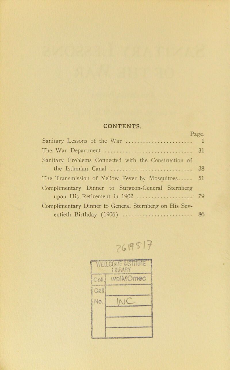 CONTENTS. Page. Sanitary Lessons of the War 1 The War Department 31 Sanitary Problems Connected with the Construction of the Isthmian Canal 38 The Transmission of Yellow Fever by Mosquitoes 51 Complimentary Dinner to Surgeon-General Sternberg upon His Retirement in 1902 79 Complimentary Dinner to General Sternberg on His Sev- entieth Birthday (1906) 86 H^ia':^srrfK,T1 1 L!BrW>.Y | JColf. wslMOmec j | Oa!S | No. ...