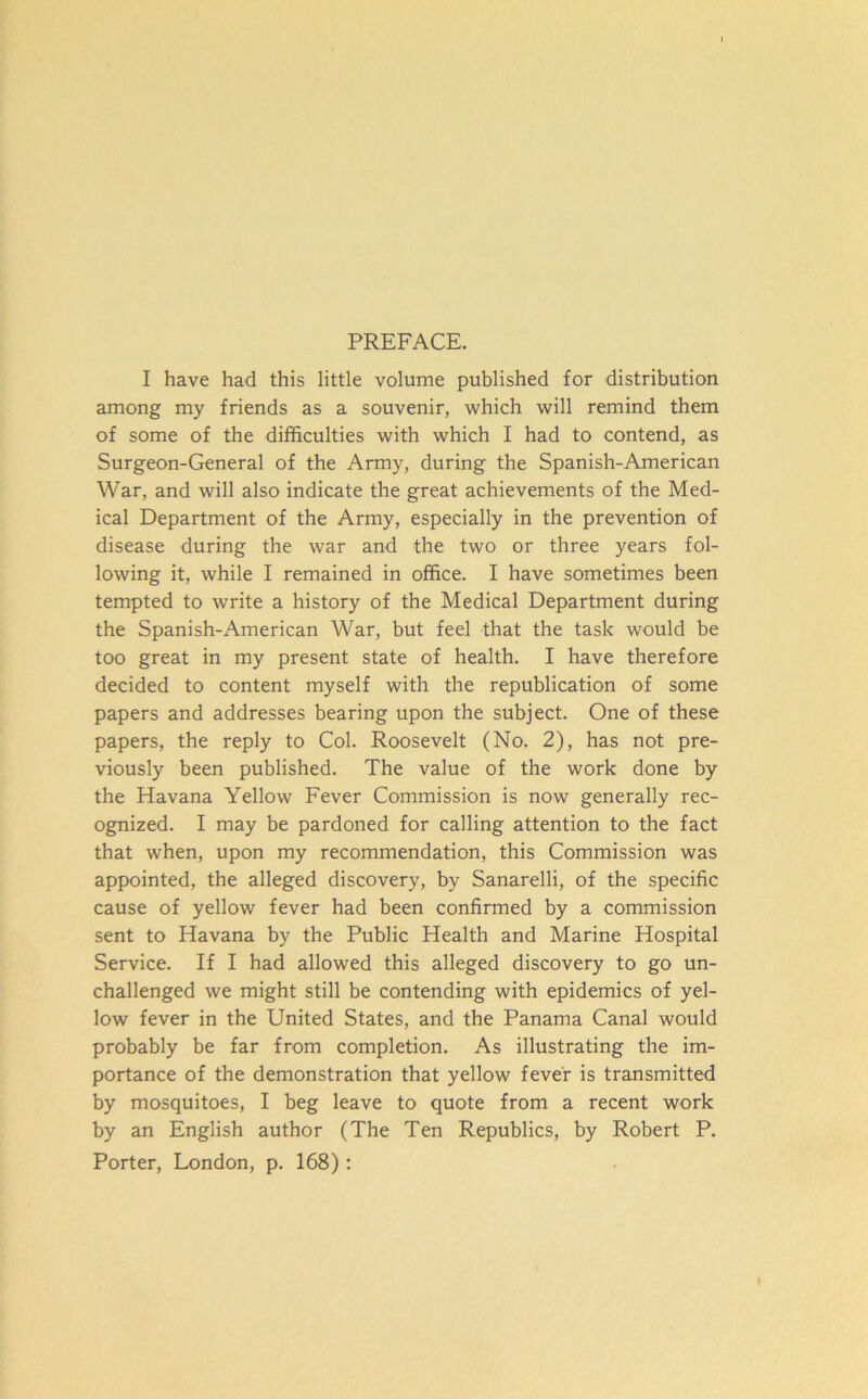 PREFACE. I have had this little volume published for distribution among my friends as a souvenir, which will remind them of some of the difficulties with which I had to contend, as Surgeon-General of the Army, during the Spanish-American War, and will also indicate the great achievements of the Med- ical Department of the Army, especially in the prevention of disease during the war and the two or three years fol- lowing it, while I remained in office. I have sometimes been tempted to write a history of the Medical Department during the Spanish-American War, but feel that the task would be too great in my present state of health. I have therefore decided to content myself with the republication of some papers and addresses bearing upon the subject. One of these papers, the reply to Col. Roosevelt (No. 2), has not pre- viously been published. The value of the work done by the Havana Yellow Fever Commission is now generally rec- ognized. I may be pardoned for calling attention to the fact that when, upon my recommendation, this Commission was appointed, the alleged discovery, by Sanarelli, of the specific cause of yellow fever had been confirmed by a commission sent to Havana by the Public Health and Marine Hospital Service. If I had allowed this alleged discovery to go un- challenged we might still be contending with epidemics of yel- low fever in the United States, and the Panama Canal would probably be far from completion. As illustrating the im- portance of the demonstration that yellow fever is transmitted by mosquitoes, I beg leave to quote from a recent work by an English author (The Ten Republics, by Robert P. Porter, London, p. 168):