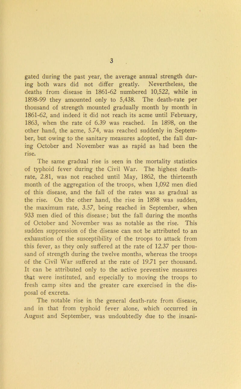 gated during the past year, the average annual strength dur- ing both wars did not differ greatly. Nevertheless, the deaths from disease in 1861-62 numbered 10,522, while in 1898-99 they amounted only to 5,438. The death-rate per thousand of strength mounted gradually month by month in 1861-62, and indeed it did not reach its acme until February, 1863, when the rate of 6.39 was reached. In 1898, on the other hand, the acme, 5.74, was reached suddenly in Septem- ber, but owing to the sanitary measures adopted, the fall dur- ing October and November was as rapid as had been the rise. The same gradual rise is seen in the mortality statistics of typhoid fever during the Civil War. The highest death- rate, 2.81, was not reached until May, 1862, the thirteenth month of the aggregation of the troops, when 1,092 men died of this disease, and the fall of the rates was as gradual as the rise. On the other hand, the rise in 1898 was sudden, the maximum rate, 3.57, being reached in September, when 933 men died of this disease; but the fall during the months of October and November was as notable as the rise. This sudden suppression of the disease can not be attributed to an exhaustion of the susceptibility of the troops to attack from this fever, as they only suffered at the rate of 12.37 per thou- sand of strength during the twelve months, whereas the troops of the Civil War suffered at the rate of 19.71 per thousand. It can be attributed only to the active preventive measures that were instituted, and especially to moving the troops to fresh camp sites and the greater care exercised in the dis- posal of excreta. The notable rise in the general death-rate from disease, and in that from typhoid fever alone, which occurred in August and September, was undoubtedly due to the insani-
