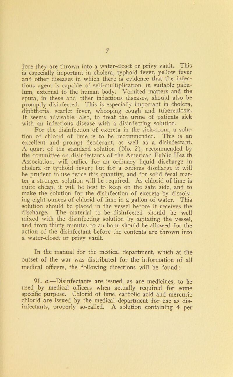 fore they are thrown into a water-closet or privy vault. This is especially important in cholera, typhoid fever, yellow fever and other diseases in which there is evidence that the infec- tious agent is capable of self-multiplication, in suitable pabu- lum, external to the human body. Vomited matters and the sputa, in these and other infectious diseases, should also be promptly disinfected. This is especially important in cholera, diphtheria, scarlet fever, whooping cough and tuberculosis. It seems advisable, also, to treat the urine of patients sick with an infectious disease with a disinfecting solution. For the disinfection of excreta in the sick-room, a solu- tion of chlorid of lime is to be recommended. This is an excellent and prompt deoderant, as well as a disinfectant. A quart of the standard solution (No. 2), recommended by the committee on disinfectants of the American Public Health Association, will suffice for an ordinary liquid discharge in cholera or typhoid fever; but for a copious discharge it will be prudent to use twice this quantity, and for solid fecal mat- ter a stronger solution will be required. As chlorid of lime is quite cheap, it will be best to keep on the safe side, and to make the solution for the disinfection of excreta by dissolv- ing eight ounces of chlorid of lime in a gallon of water. This solution should be placed in the vessel before it receives the discharge. The material to be disinfected should be well mixed with the disinfecting solution by agitating the vessel, and from thirty minutes to an hour should be allowed for the action of the disinfectant before the contents are thrown into a water-closet or privy vault. In the manual for the medical department, which at the outset of the war was distributed for the information of all medical officers, the following directions will be found: 91. a.—Disinfectants are issued, as are medicines, to be used by medical officers when actually required for some specific purpose. Chlorid of lime, carbolic acid and mercuric chlorid are issued by the medical department for use as dis- infectants, properly so-called. A solution containing 4 per