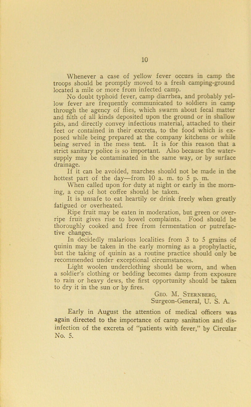 Whenever a case of yellow fever occurs in camp the troops should be promptly moved to a fresh camping-ground located a mile or more from infected camp. No doubt typhoid fever, camp diarrhea, and probably yel- low fever are frequently communicated to soldiers in camp through the agency of flies, which swarm about fecal matter and filth of all kinds deposited upon the ground or in shallow pits, and directly convey infectious material, attached to their feet or contained in their excreta, to the food which is ex- posed while being prepared at the company kitchens or while being served in the mess tent. It is for this reason that a strict sanitary police is so important. Also because the water- supply may be contaminated in the same way, or by surface drainage. If it can be avoided, marches should not be made in the hottest part of the day—from 10 a. m. to 5 p. m. When called upon for duty at night or early in the morn- ing, a cup of hot coffee should be taken. It is unsafe to eat heartily or drink freely when greatly fatigued or overheated. Ripe fruit may be eaten in moderation, but green or over- ripe fruit gives rise to bowel complaints. Food should be thoroughly cooked and free from fermentation or putrefac- tive changes. In decidedly malarious localities from 3 to 5 grains of quinin may be taken in the early morning as a prophylactic, but the taking of quinin as a routine practice should only be recommended under exceptional circumstances. Light woolen underclothing should be worn, and when a soldier’s clothing or bedding becomes damp from exposure to rain or heavy dews, the first opportunity should be taken to dry it in the sun or by fires. Geo. M. Sternberg, Surgeon-General, U. S. A. Early in August the attention of medical officers was again directed to the importance of camp sanitation and dis- infection of the excreta of “patients with fever,” by Circular No. 5.