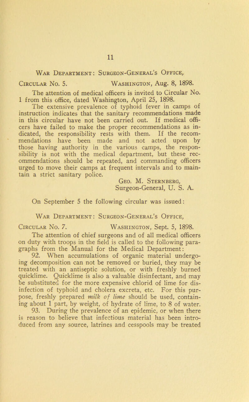 War Department: Surgeon-General's Office, Circular No. 5. Washington, Aug. 8, 1898. The attention of medical officers is invited to Circular No. 1 from this office, dated Washington, April 25, 1898. The extensive prevalence of typhoid fever in camps of instruction indicates that the sanitary recommendations made in this circular have not been carried out. If medical offi- cers have failed to make the proper recommendations as in- dicated, the responsibility rests with them. If the recom- mendations have been made and not acted upon by those having authority in the various camps, the respon- sibility is not with the medical department, but these rec- ommendations should be repeated, and commanding officers urged to move their camps at frequent intervals and to main- tain a strict sanitary police. Geo. M. Sternberg, Surgeon-General, U. S. A. On September 5 the following circular was issued: War Department: Surgeon-General's Office, Circular No. 7. Washington, Sept. 5, 1898. The attention of chief surgeons and of all medical officers on duty with troops in the field is called to the following para- graphs from the Manual for the Medical Department: 92. When accumulations of organic material undergo- ing decomposition can not be removed or buried, they may be treated with an antiseptic solution, or with freshly burned quicklime. Quicklime is also a valuable disinfectant, and may be substituted for the more expensive chlorid of lime for dis- infection of typhoid and cholera excreta, etc. For this pur- pose, freshly prepared milk of lime should be used, contain- ing about 1 part, by weight, of hydrate of lime, to 8 of water. 93. During the prevalence of an epidemic, or when there is reason to believe that infectious material has been intro- duced from any source, latrines and cesspools may be treated