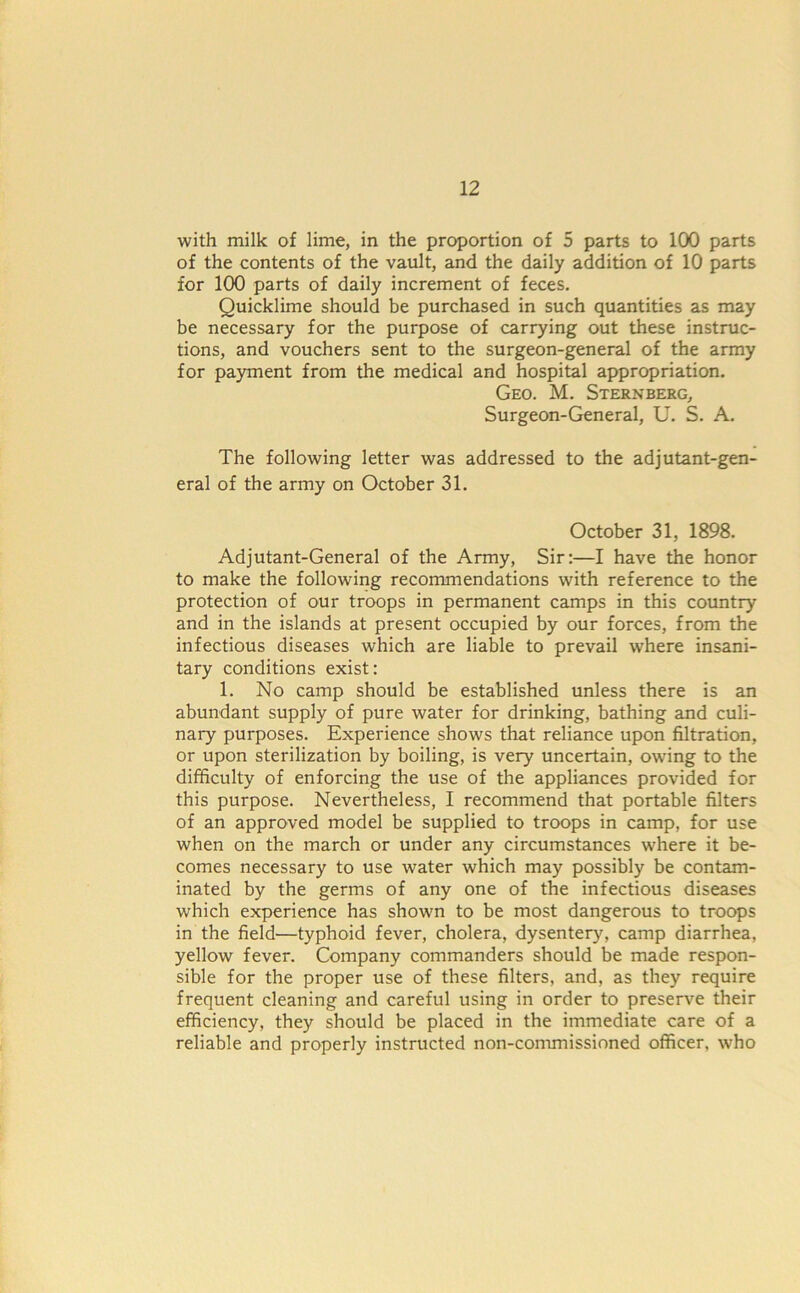 with milk of lime, in the proportion of 5 parts to 100 parts of the contents of the vault, and the daily addition of 10 parts for 100 parts of daily increment of feces. Quicklime should be purchased in such quantities as may be necessary for the purpose of carrying out these instruc- tions, and vouchers sent to the surgeon-general of the army for payment from the medical and hospital appropriation. Geo. M. Sternberg, Surgeon-General, U. S. A. The following letter was addressed to the adjutant-gen- eral of the army on October 31. October 31, 1898. Adjutant-General of the Army, Sir:—I have the honor to make the following recommendations with reference to the protection of our troops in permanent camps in this country and in the islands at present occupied by our forces, from the infectious diseases which are liable to prevail where insani- tary conditions exist: 1. No camp should be established unless there is an abundant supply of pure water for drinking, bathing and culi- nary purposes. Experience shows that reliance upon filtration, or upon sterilization by boiling, is very uncertain, owing to the difficulty of enforcing the use of the appliances provided for this purpose. Nevertheless, I recommend that portable filters of an approved model be supplied to troops in camp, for use when on the march or under any circumstances where it be- comes necessary to use water which may possibly be contam- inated by the germs of any one of the infectious diseases which experience has shown to be most dangerous to troops in the field—typhoid fever, cholera, dysentery, camp diarrhea, yellow fever. Company commanders should be made respon- sible for the proper use of these filters, and, as they require frequent cleaning and careful using in order to preserve their efficiency, they should be placed in the immediate care of a reliable and properly instructed non-commissioned officer, who