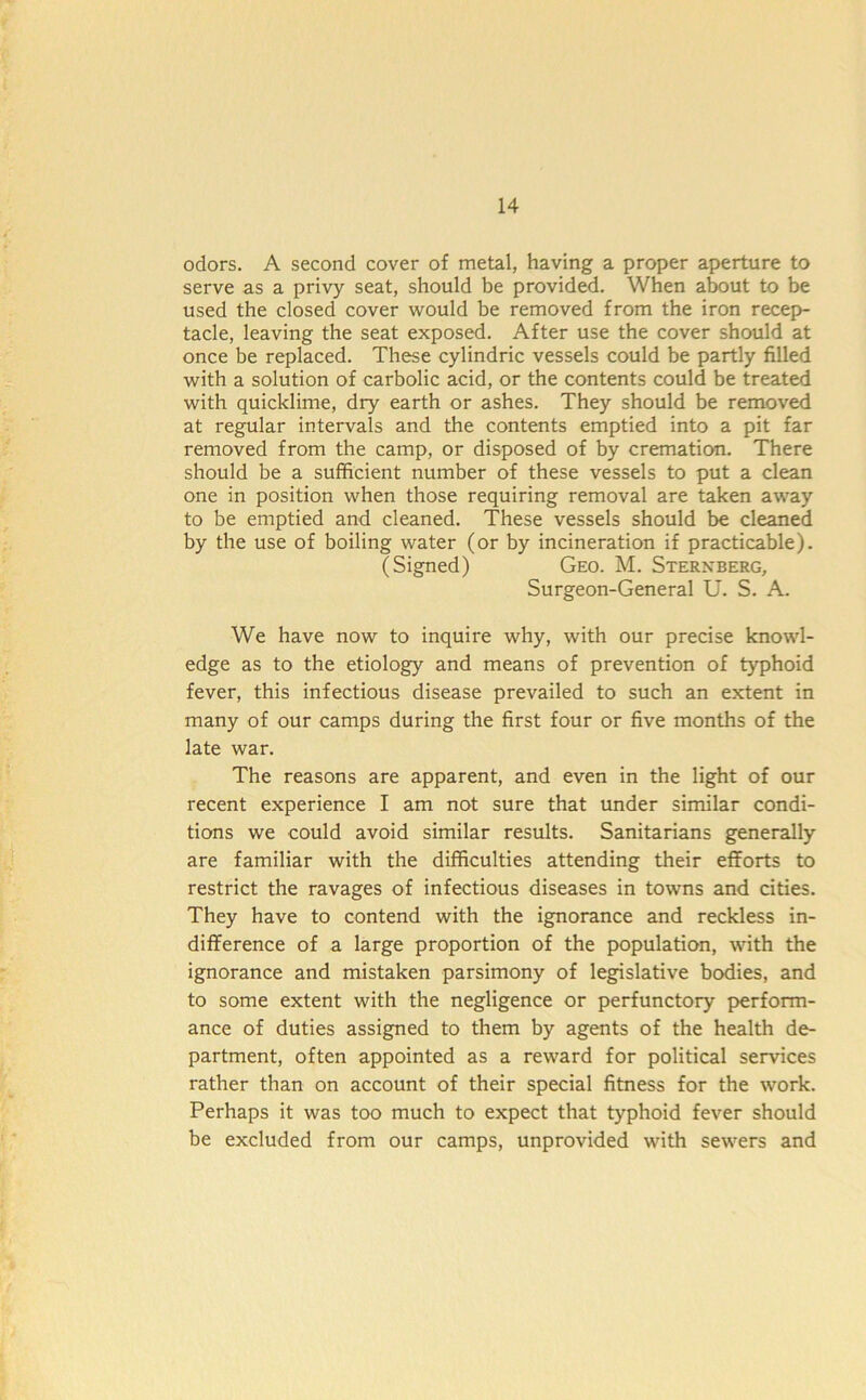 odors. A second cover of metal, having a proper aperture to serve as a privy seat, should be provided. When about to be used the closed cover would be removed from the iron recep- tacle, leaving the seat exposed. After use the cover should at once be replaced. These cylindric vessels could be partly filled with a solution of carbolic acid, or the contents could be treated with quicklime, dry earth or ashes. They should be removed at regular intervals and the contents emptied into a pit far removed from the camp, or disposed of by cremation. There should be a sufficient number of these vessels to put a clean one in position when those requiring removal are taken away to be emptied and cleaned. These vessels should be cleaned by the use of boiling water (or by incineration if practicable). (Signed) Geo. M. Sternberg, Surgeon-General U. S. A. We have now to inquire why, with our precise knowl- edge as to the etiology and means of prevention of typhoid fever, this infectious disease prevailed to such an extent in many of our camps during the first four or five months of the late war. The reasons are apparent, and even in the light of our recent experience I am not sure that under similar condi- tions we could avoid similar results. Sanitarians generally are familiar with the difficulties attending their efforts to restrict the ravages of infectious diseases in towns and cities. They have to contend with the ignorance and reckless in- difference of a large proportion of the population, with the ignorance and mistaken parsimony of legislative bodies, and to some extent with the negligence or perfunctory perform- ance of duties assigned to them by agents of the health de- partment, often appointed as a reward for political services rather than on account of their special fitness for the work. Perhaps it was too much to expect that typhoid fever should be excluded from our camps, unprovided with sewers and