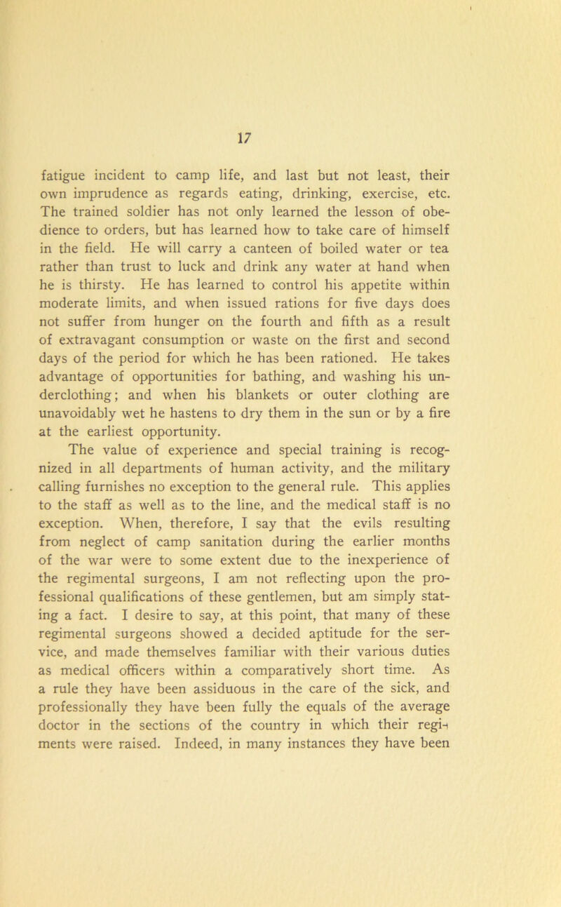 fatigue incident to camp life, and last but not least, their own imprudence as regards eating, drinking, exercise, etc. The trained soldier has not only learned the lesson of obe- dience to orders, but has learned how to take care of himself in the field. He will carry a canteen of boiled water or tea rather than trust to luck and drink any water at hand when he is thirsty. He has learned to control his appetite within moderate limits, and when issued rations for five days does not suffer from hunger on the fourth and fifth as a result of extravagant consumption or waste on the first and second days of the period for which he has been rationed. He takes advantage of opportunities for bathing, and washing his un- derclothing ; and when his blankets or outer clothing are unavoidably wet he hastens to dry them in the sun or by a fire at the earliest opportunity. The value of experience and special training is recog- nized in all departments of human activity, and the military calling furnishes no exception to the general rule. This applies to the staff as well as to the line, and the medical staff is no exception. When, therefore, I say that the evils resulting from neglect of camp sanitation during the earlier months of the war were to some extent due to the inexperience of the regimental surgeons, I am not reflecting upon the pro- fessional qualifications of these gentlemen, but am simply stat- ing a fact. I desire to say, at this point, that many of these regimental surgeons showed a decided aptitude for the ser- vice, and made themselves familiar with their various duties as medical officers within a comparatively short time. As a rule they have been assiduous in the care of the sick, and professionally they have been fully the equals of the average doctor in the sections of the country in which their regii ments were raised. Indeed, in many instances they have been