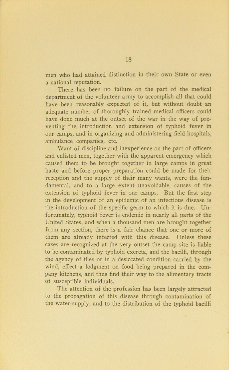 men who had attained distinction in their own State or even a national reputation. There has been no failure on the part of the medical department of the volunteer army to accomplish all that could have been reasonably expected of it, but without doubt an adequate number of thoroughly trained medical officers could have done much at the outset of the war in the way of pre- venting the introduction and extension of typhoid fever in our camps, and in organizing and administering field hospitals, ambulance companies, etc. Want of discipline and inexperience on the part of officers and enlisted men, together with the apparent emergency which caused them to be brought together in large camps in great haste and before proper preparation could be made for their reception and the supply of their many wants, were the fun- damental, and to a large extent unavoidable, causes of the extension of typhoid fever in our camps. But the first step in the development of an epidemic of an infectious disease is the introduction of the specific germ to which it is due. Un- fortunately, typhoid fever is endemic in nearly all parts of the United States, and when a thousand men are brought together from any section, there is a fair chance that one or more of them are already infected with this disease. Unless these cases are recognized at the very outset the camp site is liable to be contaminated by typhoid excreta, and the bacilli, through the agency of flies or in a desiccated condition carried by the wind, effect a lodgment on food being prepared in the com- pany kitchens, and thus find their way to the alimentary tracts of susceptible individuals. The attention of the profession has been largely attracted to the propagation of this disease through contamination of the water-supply, and to the distribution of the typhoid bacilli