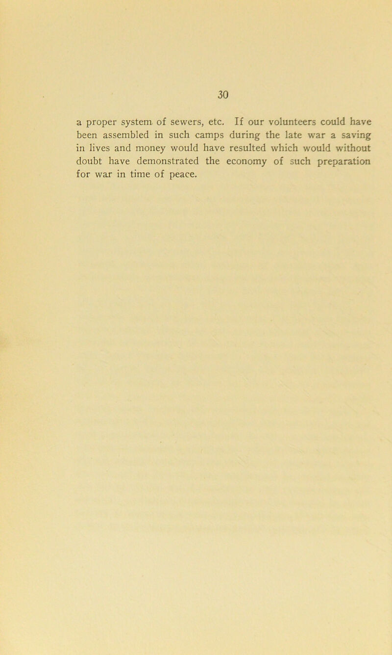 a proper system of sewers, etc. If our volunteers could have been assembled in such camps during the late war a saving in lives and money would have resulted which would without doubt have demonstrated the economy of such preparation for war in time of peace.
