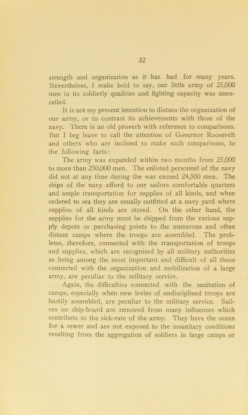 strength and organization as it has had for many years. Nevertheless, I make bold to say, our little army of 25,000 men in its soldierly qualities and fighting capacity was unex- celled. It is not my present intention to discuss the organization of our army, or to contrast its achievements with those of the navy. There is an old proverb with reference to comparisons. But I beg leave to call the attention of Governor Roosevelt and others who are inclined to make such comparisons, to the following facts: The army was expanded within two months from 25,000 to more than 250,000 men. The enlisted personnel of the navy did not at any time during the war exceed 24,500 men. The ships of the navy afford to our sailors comfortable quarters and ample transportation for supplies of all kinds, and when ordered to sea they are usually outfitted at a navy yard where supplies of all kinds are stored. On the other hand, the supplies for the army must be shipped from the various sup- ply depots oi purchasing points to the numerous and often distant camps where the troops are assembled. The prob- lems, therefore, connected with the transportation of troops and supplies, which are recognized by all military authorities as being among the most important and difficult of all those connected with the organization and mobilization of a large army, are peculiar to the military service. Again, the difficulties connected with the sanitation of camps, especially when new levies of undisciplined troops are hastily assembled, are peculiar to the military service. Sail- ors on ship-board are removed from many influences which contribute to the sick-rate of the army. They have the ocean for a sewer and are not exposed to the insanitary conditions resulting from the aggregation of soldiers in large camps or