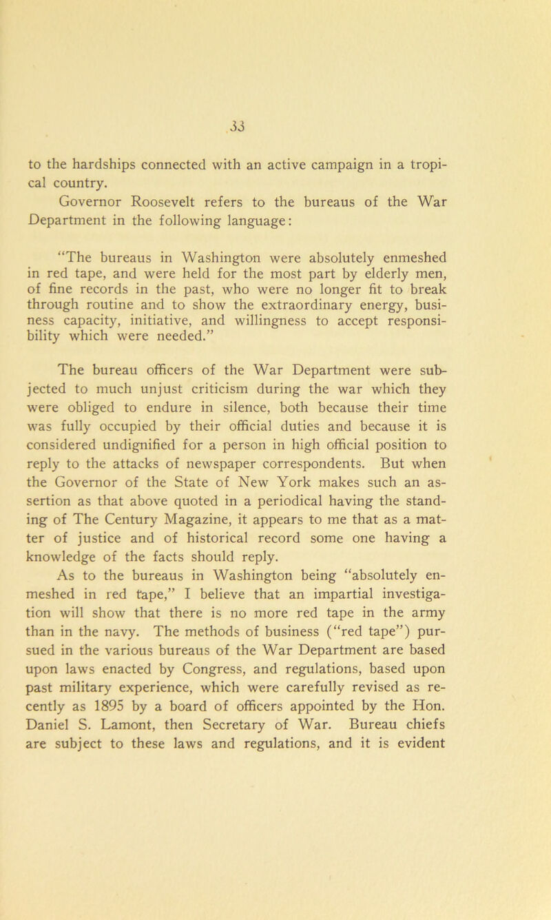 to the hardships connected with an active campaign in a tropi- cal country. Governor Roosevelt refers to the bureaus of the War Department in the following language: “The bureaus in Washington were absolutely enmeshed in red tape, and were held for the most part by elderly men, of fine records in the past, who were no longer fit to break through routine and to show the extraordinary energy, busi- ness capacity, initiative, and willingness to accept responsi- bility which were needed.” The bureau officers of the War Department were sub- jected to much unjust criticism during the war which they were obliged to endure in silence, both because their time was fully occupied by their official duties and because it is considered undignified for a person in high official position to reply to the attacks of newspaper correspondents. But when the Governor of the State of New York makes such an as- sertion as that above quoted in a periodical having the stand- ing of The Century Magazine, it appears to me that as a mat- ter of justice and of historical record some one having a knowledge of the facts should reply. As to the bureaus in Washington being “absolutely en- meshed in red tape,” I believe that an impartial investiga- tion will show that there is no more red tape in the army than in the navy. The methods of business (“red tape”) pur- sued in the various bureaus of the War Department are based upon laws enacted by Congress, and regulations, based upon past military experience, which were carefully revised as re- cently as 1895 by a board of officers appointed by the Hon. Daniel S. Lamont, then Secretary of War. Bureau chiefs are subject to these laws and regulations, and it is evident