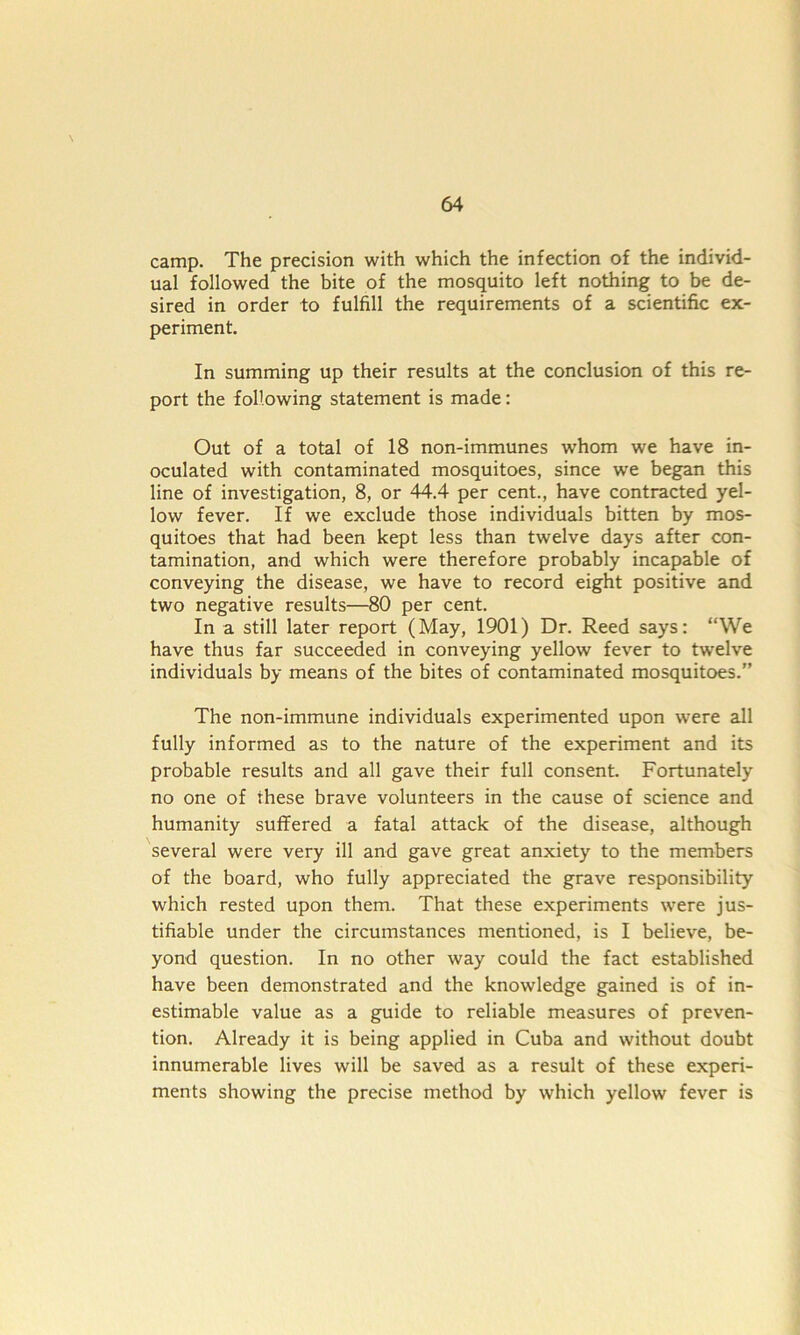 camp. The precision with which the infection of the individ- ual followed the bite of the mosquito left nothing to be de- sired in order to fulfill the requirements of a scientific ex- periment. In summing up their results at the conclusion of this re- port the following statement is made: Out of a total of 18 non-immunes whom we have in- oculated with contaminated mosquitoes, since we began this line of investigation, 8, or 44.4 per cent., have contracted yel- low fever. If we exclude those individuals bitten by mos- quitoes that had been kept less than twelve days after con- tamination, and which were therefore probably incapable of conveying the disease, we have to record eight positive and two negative results—80 per cent. In a still later report (May, 1901) Dr. Reed says: “We have thus far succeeded in conveying yellow fever to twelve individuals by means of the bites of contaminated mosquitoes.” The non-immune individuals experimented upon were all fully informed as to the nature of the experiment and its probable results and all gave their full consent. Fortunately no one of these brave volunteers in the cause of science and humanity suffered a fatal attack of the disease, although several were very ill and gave great anxiety to the members of the board, who fully appreciated the grave responsibility which rested upon them. That these experiments were jus- tifiable under the circumstances mentioned, is I believe, be- yond question. In no other way could the fact established have been demonstrated and the knowledge gained is of in- estimable value as a guide to reliable measures of preven- tion. Already it is being applied in Cuba and without doubt innumerable lives will be saved as a result of these experi- ments showing the precise method by which yellow fever is