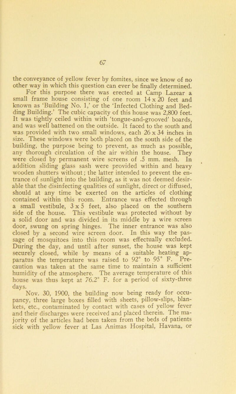 the conveyance of yellow fever by fomites, since we know of no other way in which this question can ever be finally determined. For this purpose there was erected at Camp Lazear a small frame house consisting of one room 14x20 feet and known as ‘Building No. 1/ or the ‘Infected Clothing and Bed- ding Building.’ The cubic capacity of this house was 2,800 feet. It was tightly ceiled within with ‘tongue-and-grooved’ boards, and was well battened on the outside. It faced to the south and was provided with two small windows, each 26 x 34 inches in size. These windows were both placed on the south side of the building, the purpose being to prevent, as much as possible, any thorough circulation of the air within the house. They were closed by permanent wire screens of .5 mm. mesh. In addition sliding glass sash were provided within and heavy wooden shutters without; the latter intended to prevent the en- trance of sunlight into the building, as it was not deemed desir- able that the disinfecting qualities of sunlight, direct or diffused, should at any time be exerted on the articles of clothing contained within this room. Entrance was effected through a small vestibule, 3x5 feet, also placed on the southern side of the house. This vestibule was protected without by a solid door and was divided in its middle by a wire screen door, swung on spring hinges. The inner entrance was also closed by a second wire screen door. In this way the pas- sage of mosquitoes into this room was effectually excluded. During the day, and until after sunset, the house was kept securely closed, while by means of a suitable heating ap- paratus the temperature was raised to 92° to 95° F. Pre- caution was taken at the same time to maintain a sufficient humidity of the atmosphere. The average temperature of this house was thus kept at 76.2° F. for a period of sixty-three days. Nov. 30, 1900, the building now being ready for occu- pancy, three large boxes filled with sheets, pillow-slips, blan- kets, etc., contaminated by contact with cases of yellow fever and their discharges were received and placed therein. The ma- jority of the articles had been taken from the beds of patients sick with yellow fever at Las Animas Hospital, Havana, or