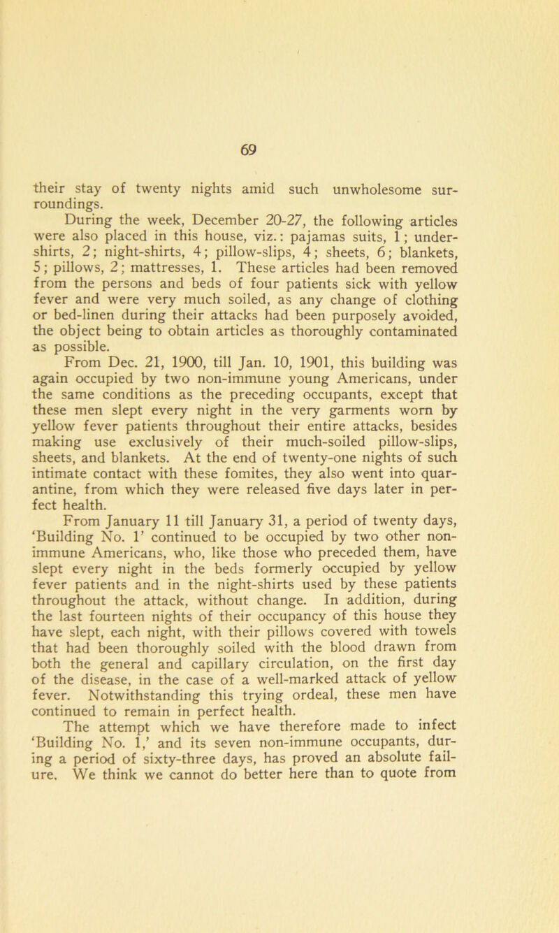 their stay of twenty nights amid such unwholesome sur- roundings. During the week, December 20-27, the following articles were also placed in this house, viz.: pajamas suits, 1; under- shirts, 2; night-shirts, 4; pillow-slips, 4; sheets, 6; blankets, 5; pillows, 2; mattresses, 1. These articles had been removed from the persons and beds of four patients sick with yellow fever and were very much soiled, as any change of clothing or bed-linen during their attacks had been purposely avoided, the object being to obtain articles as thoroughly contaminated as possible. From Dec. 21, 1900, till Jan. 10, 1901, this building was again occupied by two non-immune young Americans, under the same conditions as the preceding occupants, except that these men slept every night in the very garments worn by yellow fever patients throughout their entire attacks, besides making use exclusively of their much-soiled pillow-slips, sheets, and blankets. At the end of twenty-one nights of such intimate contact with these fomites, they also went into quar- antine, from which they were released five days later in per- fect health. From January 11 till January 31, a period of twenty days, ‘Building No. 1’ continued to be occupied by two other non- immune Americans, who, like those who preceded them, have slept every night in the beds formerly occupied by yellow fever patients and in the night-shirts used by these patients throughout the attack, without change. In addition, during the last fourteen nights of their occupancy of this house they have slept, each night, with their pillows covered with towels that had been thoroughly soiled with the blood drawn from both the general and capillary circulation, on the first day of the disease, in the case of a well-marked attack of yellow fever. Notwithstanding this trying ordeal, these men have continued to remain in perfect health. The attempt which we have therefore made to infect ‘Building No. 1/ and its seven non-immune occupants, dur- ing a period of sixty-three days, has proved an absolute fail- ure. We think we cannot do better here than to quote from