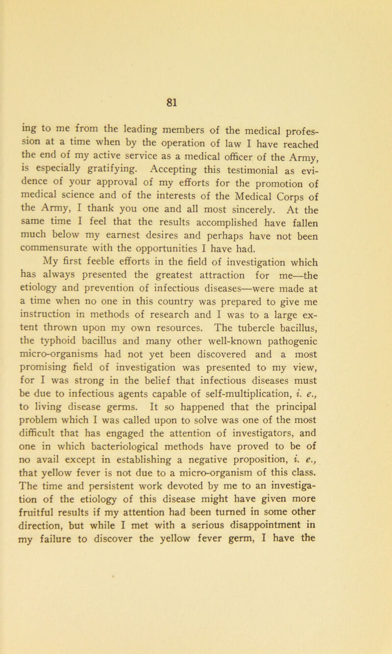 ing to me from the leading members of the medical profes- sion at a time when by the operation of law I have reached the end of my active service as a medical officer of the Army, is especially gratifying. Accepting this testimonial as evi- dence of your approval of my efforts for the promotion of medical science and of the interests of the Medical Corps of the Army, I thank you one and all most sincerely. At the same time I feel that the results accomplished have fallen much below my earnest desires and perhaps have not been commensurate with the opportunities I have had. My first feeble efforts in the field of investigation which has always presented the greatest attraction for me—the etiology and prevention of infectious diseases—were made at a time when no one in this country was prepared to give me instruction in methods of research and I was to a large ex- tent thrown upon my own resources. The tubercle bacillus, the typhoid bacillus and many other well-known pathogenic micro-organisms had not yet been discovered and a most promising field of investigation was presented to my view, for I was strong in the belief that infectious diseases must be due to infectious agents capable of self-multiplication, i. e., to living disease germs. It so happened that the principal problem which I was called upon to solve was one of the most difficult that has engaged the attention of investigators, and one in which bacteriological methods have proved to be of no avail except in establishing a negative proposition, i. e., that yellow fever is not due to a micro-organism of this class. The time and persistent work devoted by me to an investiga- tion of the etiology of this disease might have given more fruitful results if my attention had been turned in some other direction, but while I met with a serious disappointment in my failure to discover the yellow fever germ, I have the