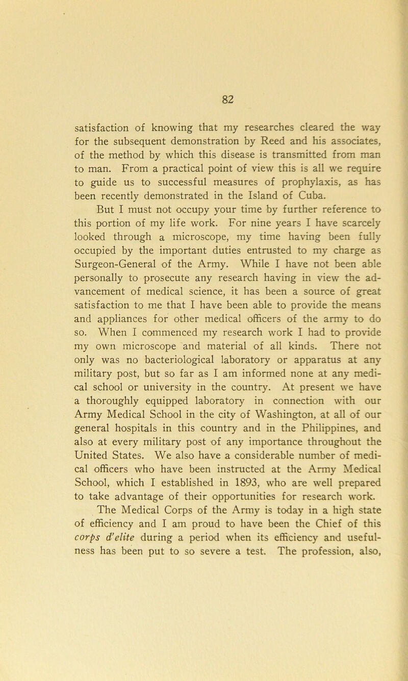 satisfaction of knowing that my researches cleared the way for the subsequent demonstration by Reed and his associates, of the method by which this disease is transmitted from man to man. From a practical point of view this is all we require to guide us to successful measures of prophylaxis, as has been recently demonstrated in the Island of Cuba. But I must not occupy your time by further reference to this portion of my life work. For nine years I have scarcely looked through a microscope, my time having been fully occupied by the important duties entrusted to my charge as Surgeon-General of the Army. While I have not been able personally to prosecute any research having in view the ad- vancement of medical science, it has been a source of great satisfaction to me that I have been able to provide the means and appliances for other medical officers of the army to do so. When I commenced my research work I had to provide my own microscope and material of all kinds. There not only was no bacteriological laboratory or apparatus at any military post, but so far as I am informed none at any medi- cal school or university in the country. At present we have a thoroughly equipped laboratory in connection with our Army Medical School in the city of Washington, at all of our general hospitals in this country and in the Philippines, and also at every military post of any importance throughout the United States. We also have a considerable number of medi- cal officers who have been instructed at the Army Medical School, which I established in 1893, who are well prepared to take advantage of their opportunities for research work. The Medical Corps of the Army is today in a high state of efficiency and I am proud to have been the Chief of this corps d’elite during a period when its efficiency and useful- ness has been put to so severe a test. The profession, also,