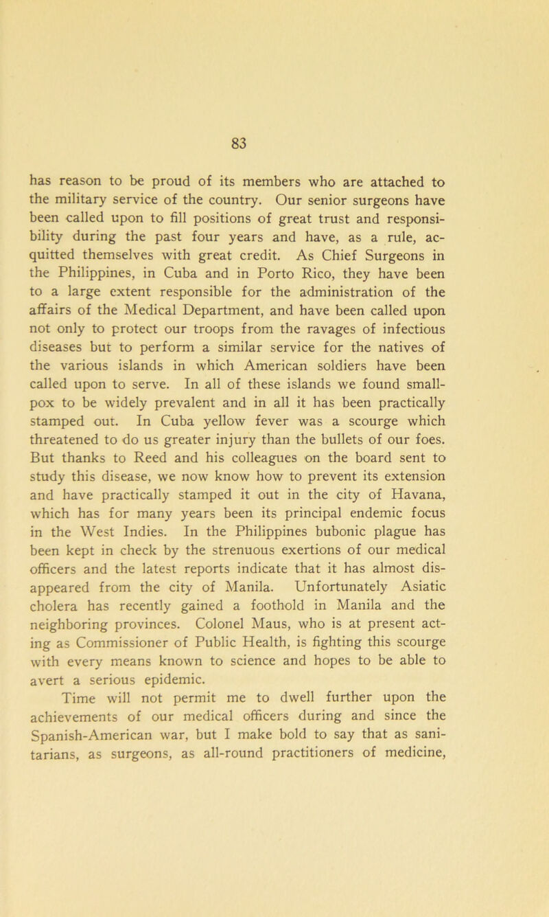 has reason to be proud of its members who are attached to the military service of the country. Our senior surgeons have been called upon to fill positions of great trust and responsi- bility during the past four years and have, as a rule, ac- quitted themselves with great credit. As Chief Surgeons in the Philippines, in Cuba and in Porto Rico, they have been to a large extent responsible for the administration of the affairs of the Medical Department, and have been called upon not only to protect our troops from the ravages of infectious diseases but to perform a similar service for the natives of the various islands in which American soldiers have been called upon to serve. In all of these islands we found small- pox to be widely prevalent and in all it has been practically stamped out. In Cuba yellow fever was a scourge which threatened to do us greater injury than the bullets of our foes. But thanks to Reed and his colleagues on the board sent to study this disease, we now know how to prevent its extension and have practically stamped it out in the city of Havana, which has for many years been its principal endemic focus in the West Indies. In the Philippines bubonic plague has been kept in check by the strenuous exertions of our medical officers and the latest reports indicate that it has almost dis- appeared from the city of Manila. Unfortunately Asiatic cholera has recently gained a foothold in Manila and the neighboring provinces. Colonel Maus, who is at present act- ing as Commissioner of Public Health, is fighting this scourge with every means known to science and hopes to be able to avert a serious epidemic. Time will not permit me to dwell further upon the achievements of our medical officers during and since the Spanish-American war, but I make bold to say that as sani- tarians, as surgeons, as all-round practitioners of medicine,