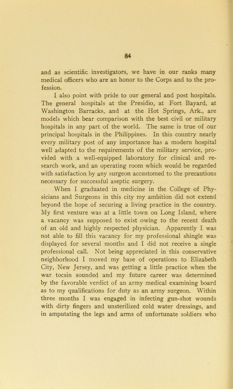 and as scientific investigators, we have in our ranks many medical officers who are an honor to the Corps and to the pro- fession. I also point with pride to our general and post hospitals. The general hospitals at the Presidio, at Fort Bayard, at Washington Barracks, and at the Hot Springs, Ark., are models which bear comparison with the best civil or military hospitals in any part of the world. The same is true of our principal hospitals in the Philippines. In this country nearly every military post of any importance has a modern hospital well adapted to the requirements of the military service, pro- vided with a well-equipped laboratory for clinical and re- search work, and an operating room which would be regarded with satisfaction by any surgeon accustomed to the precautions necessary for successful aseptic surgery. When I graduated in medicine in the College of Phy- sicians and Surgeons in this city my ambition did not extend beyond the hope of securing a living practice in the country. My first venture was at a little town on Long Island, where a vacancy was supposed to exist owing to the recent death of an old and highly respected physician. Apparently I was not able to fill this vacancy for my professional shingle was displayed for several months and I did not receive a single professional call. Not being appreciated in this conservative neighborhood I moved my base of operations to Elizabeth City, New Jersey, and was getting a little practice when the war tocsin sounded and my future career was determined by the favorable verdict of an army medical examining board as to my qualifications for duty as an army surgeon. Within three months I was engaged in infecting gun-shot wounds with dirty fingers and unsterilized cold water dressings, and in amputating the legs and arms of unfortunate soldiers who