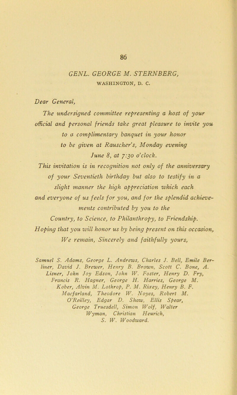 GENL. GEORGE M. STERNBERG, WASHINGTON, D. C. Dear General, The undersigned committee representing a host of your official and personal friends take great pleasure to invite you to a complimentary banquet in your honor to be given at Rauscher’s, Monday evening June 8, at 7:30 o’clock. This invitation is in recognition not only of the anniversary of your Seventieth birthday but also to testify in a slight manner the high appreciation which each and everyone of us feels for you, and for the splendid achieve- ments contributed by you to the Country, to Science, to Philanthropy, to Friendship. Hoping that you will honor us by being present on this occasion. We remain, Sincerely and faithfully yours, Samuel S. Adams, George L. Andrews, Charles J. Bell, Emile Ber- liner, David J. Brewer, Henry B. Brown, Scott C. Bone, A. Lisner, John Joy Edson, John IV. Foster, Henry D. Fry, Francis R. Hagner, George H. Harries, George M. Kober, Alvin M. I^othrop, P. M. Rixey, Henry B. F. Macfarland, Theodore W. Noyes, Robert M. O’Reilley, Edgar D. Shaw, Ellis Spear, George Truesdell, Simon Wolf, Walter Wyman, Christian Heurich, S. W. Woodward.