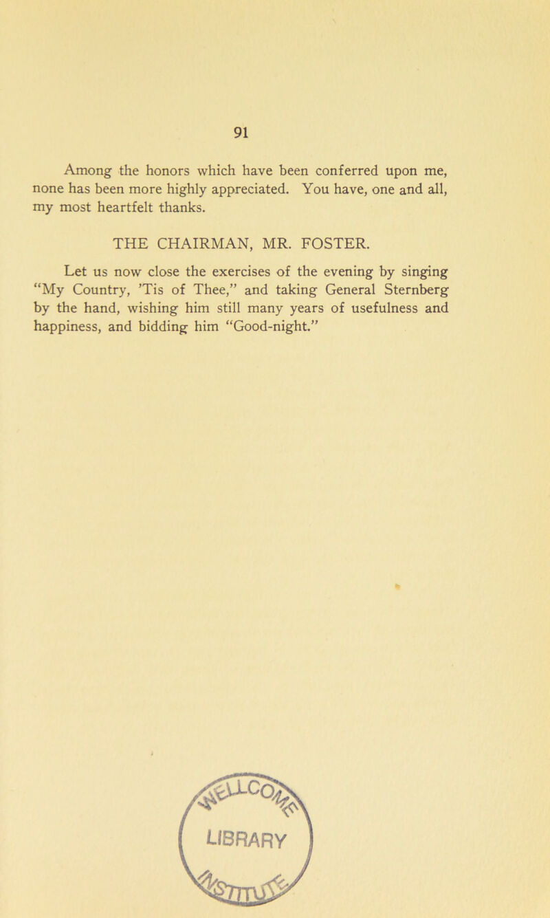 Among the honors which have been conferred upon me, none has been more highly appreciated. You have, one and all, my most heartfelt thanks. THE CHAIRMAN, MR. FOSTER. Let us now close the exercises of the evening by singing “My Country, ’Tis of Thee,” and taking General Sternberg by the hand, wishing him still many years of usefulness and happiness, and bidding him “Good-night.” library