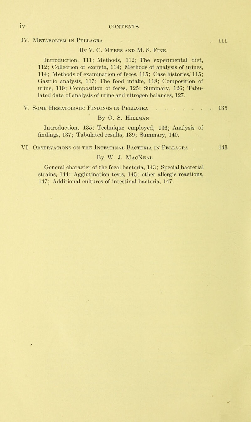 IV. Metabolism in Pellagra Ill By V. C. Myers and M. S. Fine. Introduction, 111; Methods, 112; The experimental diet, 112; Collection of excreta, 114; Methods of analysis of urines, 114; Methods of examination of feces, 115; Case histories, 115; Gastric analysis, 117; The food intake, 118; Composition of urine, 119; Composition of feces, 125; Summary, 126; Tabu- lated data of analysis of urine and nitrogen balances, 127. V. Some Hematologic Findings in Pellagra 135 By O. S. Hillman Introduction, 135; Technique employed, 136; Analysis of findings, 137; Tabulated results, 139; Summary, 140. VI. Observations on the Intestinal Bacteria in Pellagra . . . 143 By W. J. MacNeal General character of the fecal bacteria, 143; Special bacterial strains, 144; Agglutination tests, 145; other allergic reactions, 147; Additional cultures of intestinal bacteria, 147.