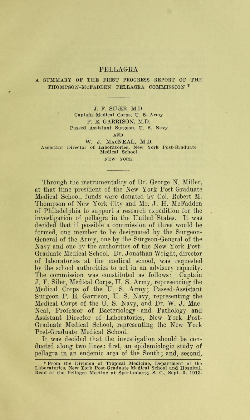 A SUMMARY OF THE FIRST PROGRESS REPORT OF THE THOMPSON-MCFADDEN PELLAGRA COMMISSION * J. F. SILER, M.D. Captain Medical Corps, U. S. Army P. E. GARRISON, M.D. Passed Assistant Surgeon, U. S. Navy AND W. J. MacNEAL, M.D. Assistant Director of Laboratories, New York Post-Graduate Medical School NEW YORK Through the instrumentality of Dr. George N. Miller, at that time president of the New York Post-Graduate Medical School, funds were donated by Col. Robert M. Thompson of New York City and Mr. J. H. McFadden of Philadelphia to support a research expedition for the investigation of pellagra in the United States. It was decided that if possible a commission of three would be formed, one member to be designated by the Surgeon- General of the Army, one by the Surgeon-General of the Navy and one by the authorities of the New York Post- Graduate Medical School. Dr. Jonathan Wright, director of laboratories at the medical school, was requested by the school authorities to act in an advisory capacity. The commission was constituted as follows: Captain J. F. Siler, Medical Corps, U. S. Army, representing the Medical Corps of the U. S. Army; Passed-Assistant Surgeon P. E. Garrison^ U. S. Navy, representing the Medical Corps of the U. S. Navy, and Dr. W. J. Mac- Neal, Professor of Bacteriology - and Pathology and Assistant Director of Laboratories, New York Post- Graduate Medical School, representing the New York Post-Graduate Medical School. It was decided that the investigation should be con- ducted along two lines: first, an epidemiologic study of pellagra in an endemic area of the South; and, second, * From the Division of Tropical Medicine, Department of the Laboratories, New York Post-Graduate Medical School and Hospital.