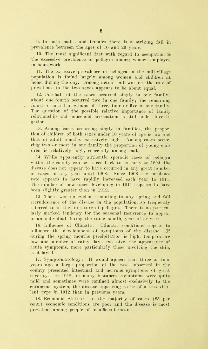 9. In both males and females there is a striking fall in prevalence between the ages of 10 and 20 years. 10. The most significant fact with regard to occupation is the excessive prevalence of pellagra among women employed in housework. 11. The excessive prevalence of pellagra in the mill-village population is found largely among women and children at home during the day. Among actual mill-workers the rate of prevalence in the two sexes appears to be about equal. 12. One-half of the cases occurred singly in one family; about one-fourth occurred two in one family; the remaining fourth occurred in groups of three, four or five in one family. The question of the possible relative importance of family relationship and household association is still under investi- gation. 13. Among cases occurring singly in families, the propor- tion of children of both sexes under 10 years of age is low and that of adult females excessively high. Among cases occur- ring two or more in one family the proportion of young chil- dren is relatively high, especially among males. 14. While apparently authentic sporadic cases of pellagra within the county can be traced back to as early as 1894, the disease does not appear to have occurred in any great number of cases in any year until 1908. Since 1908 the incidence rate appears to have rapidly increased each year to 1911. The number of new cases developing in 1911 appears to have been slightly greater than in 1912. 15. There was no evidence pointing to any spring and fall recrudescence of the disease in the population, so frequently referred to in the literature of pellagra. There is no particu- larly marked tendency for the seasonal recurrence to appear in an individual during the same month, year after year. 16. Influence of Climate: Climatic conditions appear to influence the development of symptoms of the disease. If during the spring months precipitation is high, temperature low and number of rainy days excessive, the appearance of acute symptoms, more particularly those involving the skin, is delayed. 17. Symptomatology: It would appear that three or four years ago a large proportion of the cases observed in the county presented intestinal and nervous symptoms of great severity. In 1912, in many instances, symptoms were quite mild and sometimes were confined almost exclusively to the cutaneous system, the disease appearing to be of a less viru- lent type in 1912 than in previous years. 18. Economic Status: In the majority of cases (85 per cent.) economic conditions are poor and the disease is most prevalent among people of insufficient means.