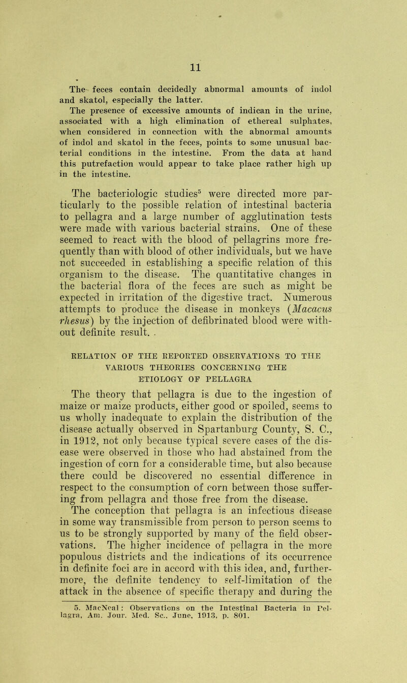 The feces contain decidedly abnormal amounts of indol and skatol, especially the latter. The presence of excessive amounts of indican in the urine, associated with a high elimination of ethereal sulphates, when considered in connection with the abnormal amounts of indol and skatol in the feces, points to some unusual bac- terial conditions in the intestine. From the data at hand this putrefaction would appear to take place rather high up in the intestine. The baeteriologic studies5 were directed more par- ticularly to the possible relation of intestinal bacteria to pellagra and a large number of agglutination tests were made with various bacterial strains. One of these seemed to react with the blood of pellagrins more fre- quently than with blood of other individuals, but we have not succeeded in establishing a specific relation of this organism to the disease. The quantitative changes in the bacterial flora of the feces are such as might be expected in irritation of the digestive tract. Numerous attempts to produce the disease in monkeys (Macacus rhesus) by the injection of defibrinated blood were with- out definite result, . RELATION OE THE REPORTED OBSERVATIONS TO THE VARIOUS THEORIES CONCERNING THE ETIOLOGY OF PELLAGRA The theory that pellagra is due to the ingestion of maize or maize products, either good or spoiled, seems to us wholly inadequate to explain the distribution of the disease actually observed in Spartanburg County, S. C., in 1912, not only because typical severe cases of the dis- ease were observed in those who had abstained from the ingestion of corn for a considerable time, but also because there could be discovered no essential difference in respect to the consumption of corn between those suffer- ing from pellagra and those free from the disease. The conception that pellagra is an infectious disease in some way transmissible from person to person seems to us to be strongly supported by many of the field obser- vations. The higher incidence of pellagra in the more populous districts and the indications of its occurrence in definite foci are in accord with this idea, and, further- more, the definite tendency to self-limitation of the attack in the absence of specific therapy and during the 5. MacNeal: Observations on the Intestinal Bacteria in Pel- lagra, Am. Jour. Med. Sc.. June, 1913, p. 801.