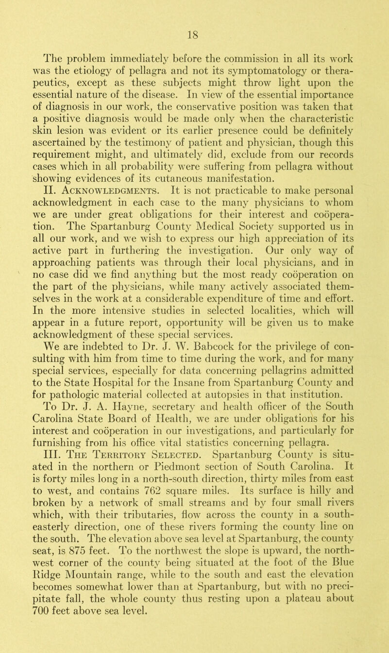 The problem immediately before the commission in all its work was the etiology of pellagra and not its symptomatology or thera- peutics, except as these subjects might throw light upon the essential nature of the disease. In view of the essential importance of diagnosis in our work, the conservative position was taken that a positive diagnosis would be made only when the characteristic skin lesion was evident or its earlier presence could be definitely ascertained by the testimony of patient and physician, though this requirement might, and ultimately did, exclude from our records cases which in all probability were suffering from pellagra without showing evidences of its cutaneous manifestation. II. Acknowledgments. It is not practicable to make personal acknowledgment in each case to the many physicians to whom we are under great obligations for their interest and coopera- tion. The Spartanburg County Medical Society supported us in all our work, and we wish to express our high appreciation of its active part in furthering the investigation. Our only way of approaching patients was through their local physicians, and in no case did we find anything but the most ready cooperation on the part of the physicians, while many actively associated them- selves in the work at a considerable expenditure of time and effort. In the more intensive studies in selected localities, which will appear in a future report, opportunity will be given us to make acknowledgment of these special services. We are indebted to Dr. J. W. Babcock for the privilege of con- sulting with him from time to time during the work, and for many special services, especially for data concerning pellagrins admitted to the State Hospital for the Insane from Spartanburg County and for pathologic material collected at autopsies in that institution. To Dr. J. A. Hayne, secretary and health officer of the South Carolina State Board of Health, we are under obligations for his interest and cooperation in our investigations, and particularly for furnishing from his office vital statistics concerning pellagra. III. The Territory Selected. Spartanburg County is situ- ated in the northern or Piedmont section of South Carolina. It is forty miles long in a north-south direction, thirty miles from east to west, and contains 762 square miles. Its surface is hilly and broken by a network of small streams and by four small rivers which, with their tributaries, flow across the county in a south- easterly direction, one of these rivers forming the county line on the south. The elevation above sea level at Spartanburg, the county seat, is 875 feet. To the northwest the slope is upward, the north- west corner of the county being situated at the foot of the Blue Ridge Mountain range, while to the south and east the elevation becomes somewhat lower than at Spartanburg, but with no preci- pitate fall, the whole county thus resting upon a plateau about 700 feet above sea level.