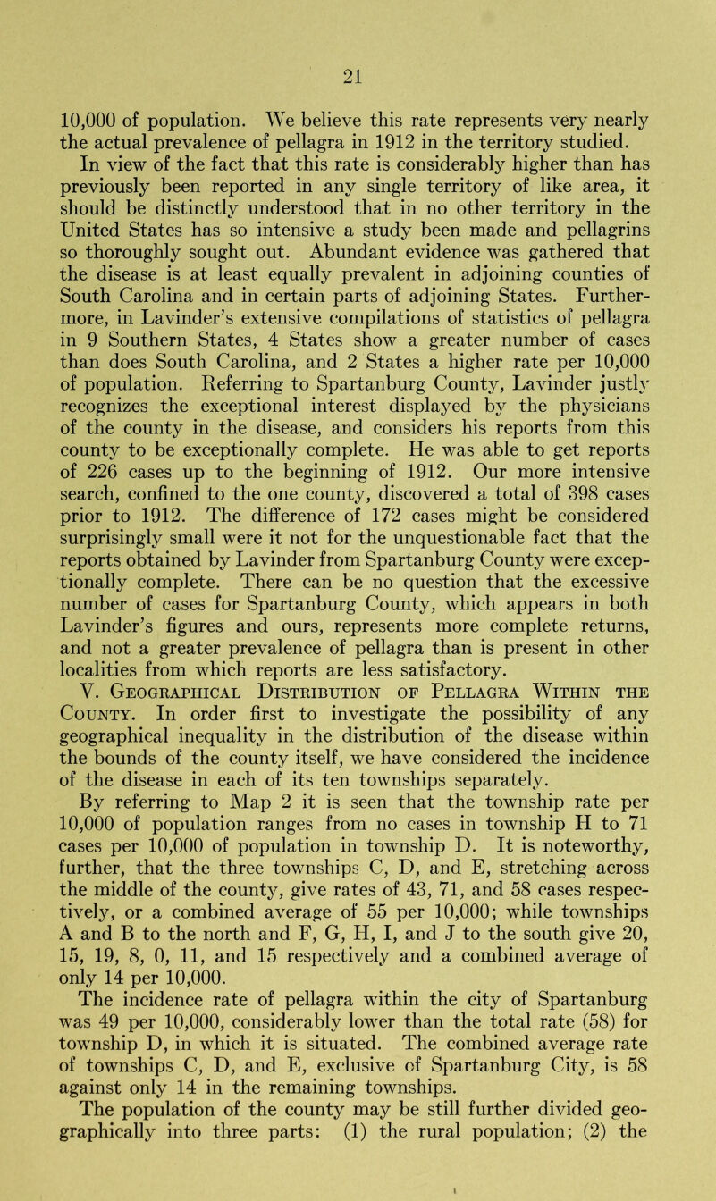 10,000 of population. We believe this rate represents very nearly the actual prevalence of pellagra in 1912 in the territory studied. In view of the fact that this rate is considerably higher than has previously been reported in any single territory of like area, it should be distinctly understood that in no other territory in the United States has so intensive a study been made and pellagrins so thoroughly sought out. Abundant evidence was gathered that the disease is at least equally prevalent in adjoining counties of South Carolina and in certain parts of adjoining States. Further- more, in Lavinder’s extensive compilations of statistics of pellagra in 9 Southern States, 4 States show a greater number of cases than does South Carolina, and 2 States a higher rate per 10,000 of population. Referring to Spartanburg County, Lavinder justly recognizes the exceptional interest displayed by the physicians of the county in the disease, and considers his reports from this county to be exceptionally complete. He was able to get reports of 226 cases up to the beginning of 1912. Our more intensive search, confined to the one county, discovered a total of 398 cases prior to 1912. The difference of 172 cases might be considered surprisingly small were it not for the unquestionable fact that the reports obtained by Lavinder from Spartanburg County were excep- tionally complete. There can be no question that the excessive number of cases for Spartanburg County, which appears in both Lavinder’s figures and ours, represents more complete returns, and not a greater prevalence of pellagra than is present in other localities from which reports are less satisfactory. V. Geographical Distribution of Pellagra Within the County. In order first to investigate the possibility of any geographical inequality in the distribution of the disease within the bounds of the county itself, we have considered the incidence of the disease in each of its ten townships separately. By referring to Map 2 it is seen that the township rate per 10,000 of population ranges from no cases in township H to 71 cases per 10,000 of population in township D. It is noteworthy, further, that the three townships C, D, and E, stretching across the middle of the county, give rates of 43, 71, and 58 cases respec- tively, or a combined average of 55 per 10,000; while townships A and B to the north and F, G, H, I, and J to the south give 20, 15, 19, 8, 0, 11, and 15 respectively and a combined average of only 14 per 10,000. The incidence rate of pellagra within the city of Spartanburg was 49 per 10,000, considerably lower than the total rate (58) for township D, in which it is situated. The combined average rate of townships C, D, and E, exclusive of Spartanburg City, is 58 against only 14 in the remaining townships. The population of the county may be still further divided geo- graphically into three parts: (1) the rural population; (2) the