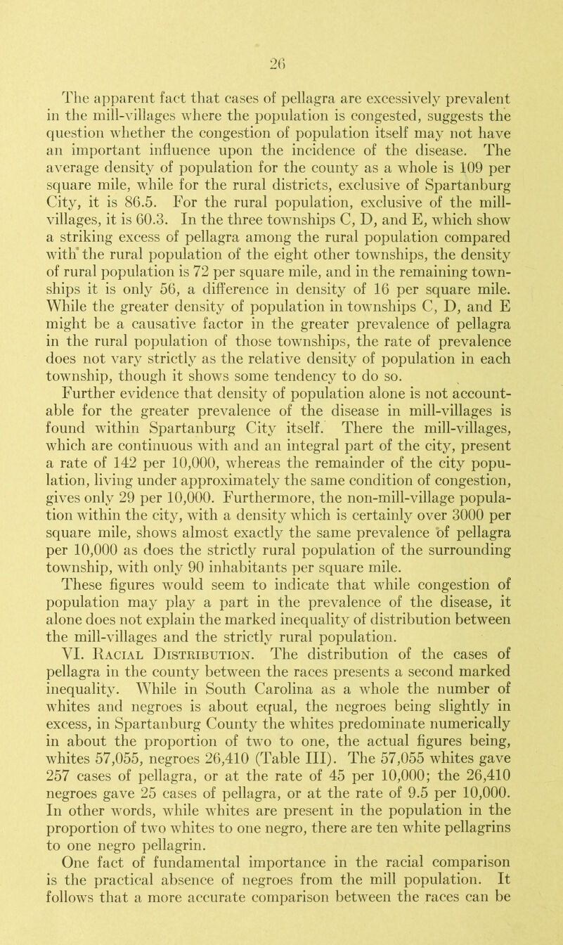 The apparent fact that cases of pellagra are excessively prevalent in the mill-villages where the population is congested, suggests the question whether the congestion of population itself may not have an important influence upon the incidence of the disease. The average density of population for the county as a whole is 109 per square mile, while for the rural districts, exclusive of Spartanburg City, it is 86.5. For the rural population, exclusive of the mill- villages, it is 60.3. In the three townships C, D, and E, which show a striking excess of pellagra among the rural population compared with the rural population of the eight other townships, the density of rural population is 72 per square mile, and in the remaining town- ships it is only 56, a difference in density of 16 per square mile. While the greater density of population in townships C, D, and E might be a causative factor in the greater prevalence of pellagra in the rural population of those townships, the rate of prevalence does not vary strictly as the relative density of population in each township, though it shows some tendency to do so. Further evidence that density of population alone is not account- able for the greater prevalence of the disease in mill-villages is found within Spartanburg City itself. There the mill-villages, which are continuous with and an integral part of the city, present a rate of 142 per 10,000, whereas the remainder of the city popu- lation, living under approximately the same condition of congestion, gives only 29 per 10,000. Furthermore, the non-mill-village popula- tion within the city, with a density which is certainly over 3000 per square mile, shows almost exactly the same prevalence of pellagra per 10,000 as does the strictly rural population of the surrounding township, with only 90 inhabitants per square mile. These figures would seem to indicate that while congestion of population may play a part in the prevalence of the disease, it alone does not explain the marked inequality of distribution between the mill-villages and the strictly rural population. VI. Racial Distribution. The distribution of the cases of pellagra in the county between the races presents a second marked inequality. While in South Carolina as a whole the number of whites and negroes is about equal, the negroes being slightly in excess, in Spartanburg County the whites predominate numerically in about the proportion of two to one, the actual figures being, whites 57,055, negroes 26,410 (Table III). The 57,055 whites gave 257 cases of pellagra, or at the rate of 45 per 10,000; the 26,410 negroes gave 25 cases of pellagra, or at the rate of 9.5 per 10,000. In other words, while whites are present in the population in the proportion of two whites to one negro, there are ten white pellagrins to one negro pellagrin. One fact of fundamental importance in the racial comparison is the practical absence of negroes from the mill population. It follows that a more accurate comparison between the races can be