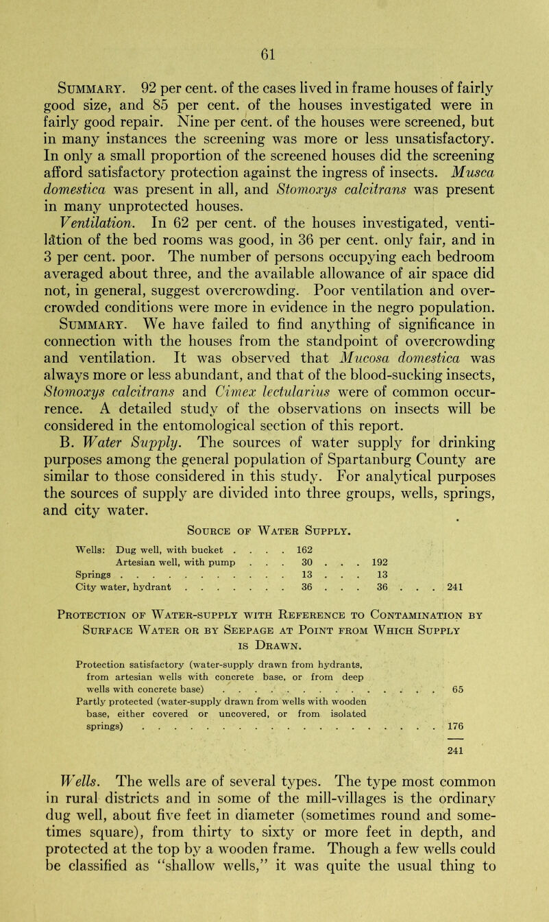 Summary. 92 per cent, of the cases lived in frame houses of fairly good size, and 85 per cent, of the houses investigated were in fairly good repair. Nine per cent, of the houses were screened, but in many instances the screening was more or less unsatisfactory. In only a small proportion of the screened houses did the screening afford satisfactory protection against the ingress of insects. Musca domestica was present in all, and Stomoxys calcitrans was present in many unprotected houses. Ventilation. In 62 per cent, of the houses investigated, venti- lation of the bed rooms was good, in 36 per cent, only fair, and in 3 per cent. poor. The number of persons occupying each bedroom averaged about three, and the available allowance of air space did not, in general, suggest overcrowding. Poor ventilation and over- crowded conditions were more in evidence in the negro population. Summary. We have failed to find anything of significance in connection with the houses from the standpoint of overcrowding and ventilation. It was observed that Mucosa domestica was always more or less abundant, and that of the blood-sucking insects, Stomoxys calcitrans and Cimex lectularius were of common occur- rence. A detailed study of the observations on insects will be considered in the entomological section of this report. B. Water Supply. The sources of water supply for drinking purposes among the general population of Spartanburg County are similar to those considered in this study. For analytical purposes the sources of supply are divided into three groups, wells, springs, and city water. Source of Water Supply. Wells: Dug well, with bucket .... 162 Artesian well, with pump ... 30 ... 192 Springs 13 13 City water, hydrant 36 36 241 Protection of Water-supply with Reference to Contamination by Surface Water or by Seepage at Point from Which Supply is Drawn. Protection satisfactory (water-supply drawn from hydrants, from artesian wells with concrete base, or from deep wells with concrete base) 65 Partly protected (water-supply drawn from wells with wooden base, either covered or uncovered, or from isolated springs) 176 241 Wells. The wells are of several types. The type most common in rural districts and in some of the mill-villages is the ordinary dug well, about five feet in diameter (sometimes round and some- times square), from thirty to sixty or more feet in depth, and protected at the top by a wooden frame. Though a few wells could be classified as “shallow wells,” it was quite the usual thing to