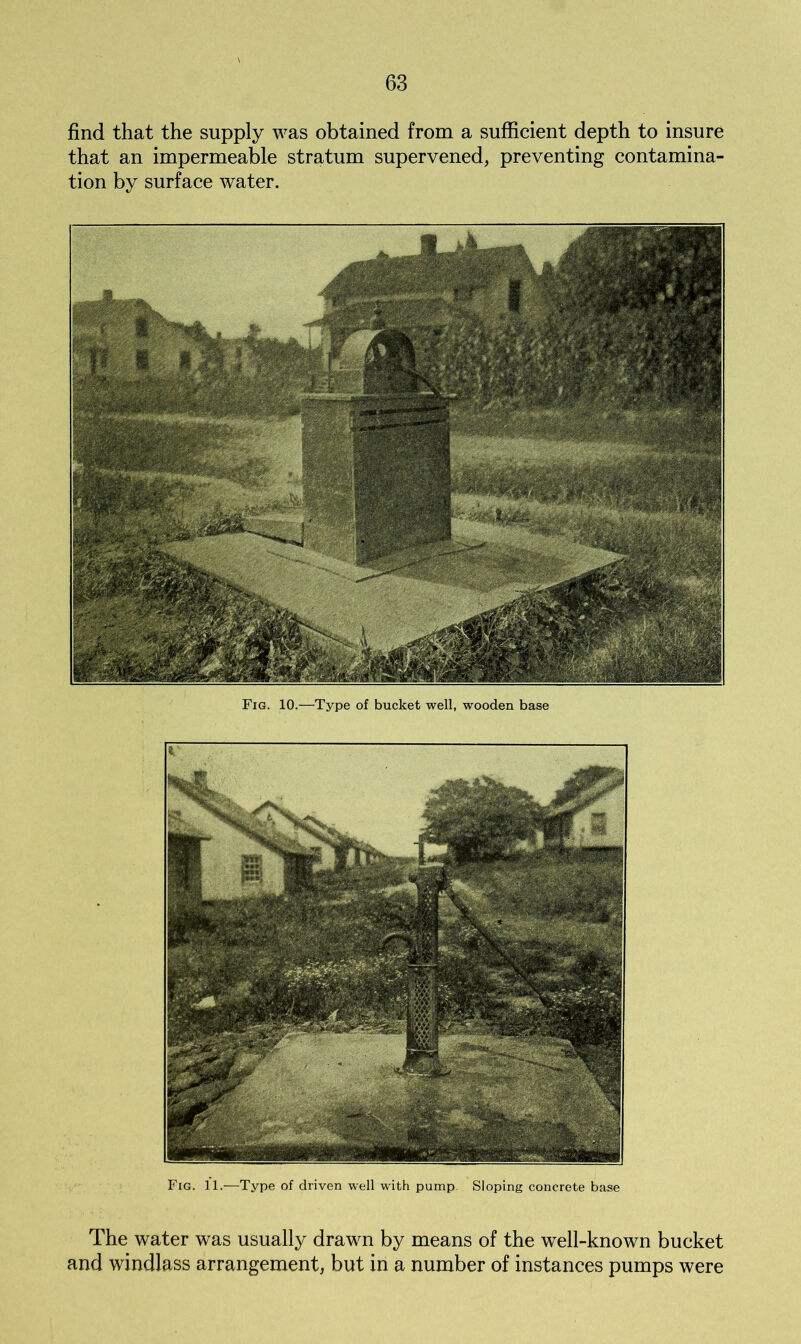 find that the supply was obtained from a sufficient depth to insure that an impermeable stratum supervened, preventing contamina- tion by surface water. Fig. 10.—Type of bucket well, wooden base Fig. 11.—Type of driven well with pump. Sloping concrete base The water was usually drawn by means of the well-known bucket and windlass arrangement, but in a number of instances pumps were