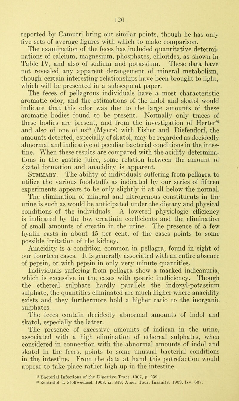 reported by Camurri bring out similar points, though he has only five sets of average figures with which to make comparison. The examination of the feces has included quantitative determi- nations of calcium, magnesium, phosphates, chlorides, as shown in Table IV, and also of sodium and potassium. These data have not revealed any apparent derangement of mineral metabolism, though certain interesting relationships have been brought to light, which will be presented in a subsequent paper. The feces of pellagrous individuals have a most characteristic aromatic odor, and the estimations of the indol and skatol would indicate that this odor was due to the large amounts of these aromatic bodies found to be present. Normally only traces of these bodies are present, and from the investigation of Herter29 and also of one of us30 (Myers) with Fisher and Diefendorf, the amounts detected, especially of skatol, may be regarded as decidedly abnormal and indicative of peculiar bacterial conditions in the intes- tine. When these results are compared with the acidity determina- tions in the gastric juice, some relation between the amount of skatol formation and anacidity is apparent. Summary. The ability of individuals suffering from pellagra to utilize the various foodstuffs as indicated by our series of fifteen experiments appears to be only slightly if at all below the normal. The elimination of mineral and nitrogenous constituents in the urine is such as would be anticipated under the dietary and physical conditions of the individuals. A lowered physiologic efficiency is indicated by the low creatinin coefficients and the elimination of small amounts of creatin in the urine. The presence of a few hyalin casts in about 45 per cent, of the cases points to some possible irritation of the kidney. Anacidity is a condition common in pellagra, found in eight of our fourteen cases. It is generally associated with an entire absence of pepsin, or with pepsin in only very minute quantities. Individuals suffering from pellagra show a marked indicanuria, which is excessive in the cases with gastric inefficiency. Though the ethereal sulphate hardly parallels the indoxyl-potassium sulphate, the quantities eliminated are much higher where anacidity exists and they furthermore hold a higher ratio to the inorganic sulphates. The feces contain decidedly abnormal amounts of indol and skatol, especially the latter. The presence of excessive amounts of indican in the urine, associated with a high elimination of ethereal sulphates, when considered in connection with the abnormal amounts of indol and skatol in the feces, points to some unusual bacterial conditions in the intestine. From the data at hand this putrefaction would appear to take place rather high up in the intestine. :e Bacterial Infections of the Digestive Tract, 1907, p. 239. 30 Zentralbl. f. Stoffwechsel, 1908, ix, 849; Amer. Jour. Insanity, 1909, Ixv, 607.