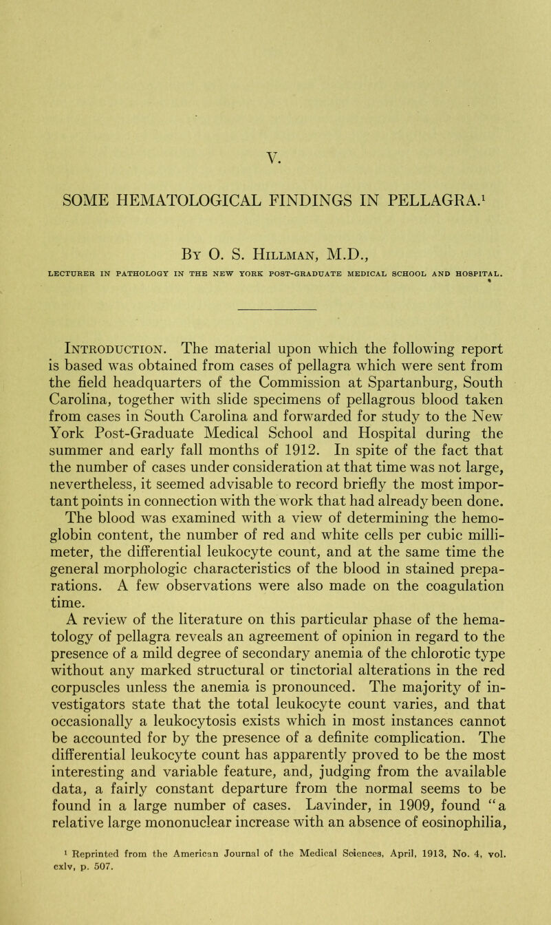 SOME HEMATOLOGICAL FINDINGS IN PELLAGRA.1 By 0. S. Hillman, M.D., LECTURER IN PATHOLOGY IN THE NEW YORK POST-GRADUATE MEDICAL SCHOOL AND HOSPITAL. % Introduction. The material upon which the following report is based was obtained from cases of pellagra which were sent from the field headquarters of the Commission at Spartanburg, South Carolina, together with slide specimens of pellagrous blood taken from cases in South Carolina and forwarded for study to the New York Post-Graduate Medical School and Hospital during the summer and early fall months of 1912. In spite of the fact that the number of cases under consideration at that time was not large, nevertheless, it seemed advisable to record briefly the most impor- tant points in connection with the work that had already been done. The blood was examined with a view of determining the hemo- globin content, the number of red and white cells per cubic milli- meter, the differential leukocyte count, and at the same time the general morphologic characteristics of the blood in stained prepa- rations. A few' observations were also made on the coagulation time. A review of the literature on this particular phase of the hema- tology of pellagra reveals an agreement of opinion in regard to the presence of a mild degree of secondary anemia of the chlorotic type without any marked structural or tinctorial alterations in the red corpuscles unless the anemia is pronounced. The majority of in- vestigators state that the total leukocyte count varies, and that occasionally a leukocytosis exists which in most instances cannot be accounted for by the presence of a definite complication. The differential leukocyte count has apparently proved to be the most interesting and variable feature, and, judging from the available data, a fairly constant departure from the normal seems to be found in a large number of cases. Lavinder, in 1909, found “a relative large mononuclear increase with an absence of eosinophilia, 1 Reprinted from the American Journal of the Medical Soiences, April, 1913, No. 4, vol. cxlv, p. 507.