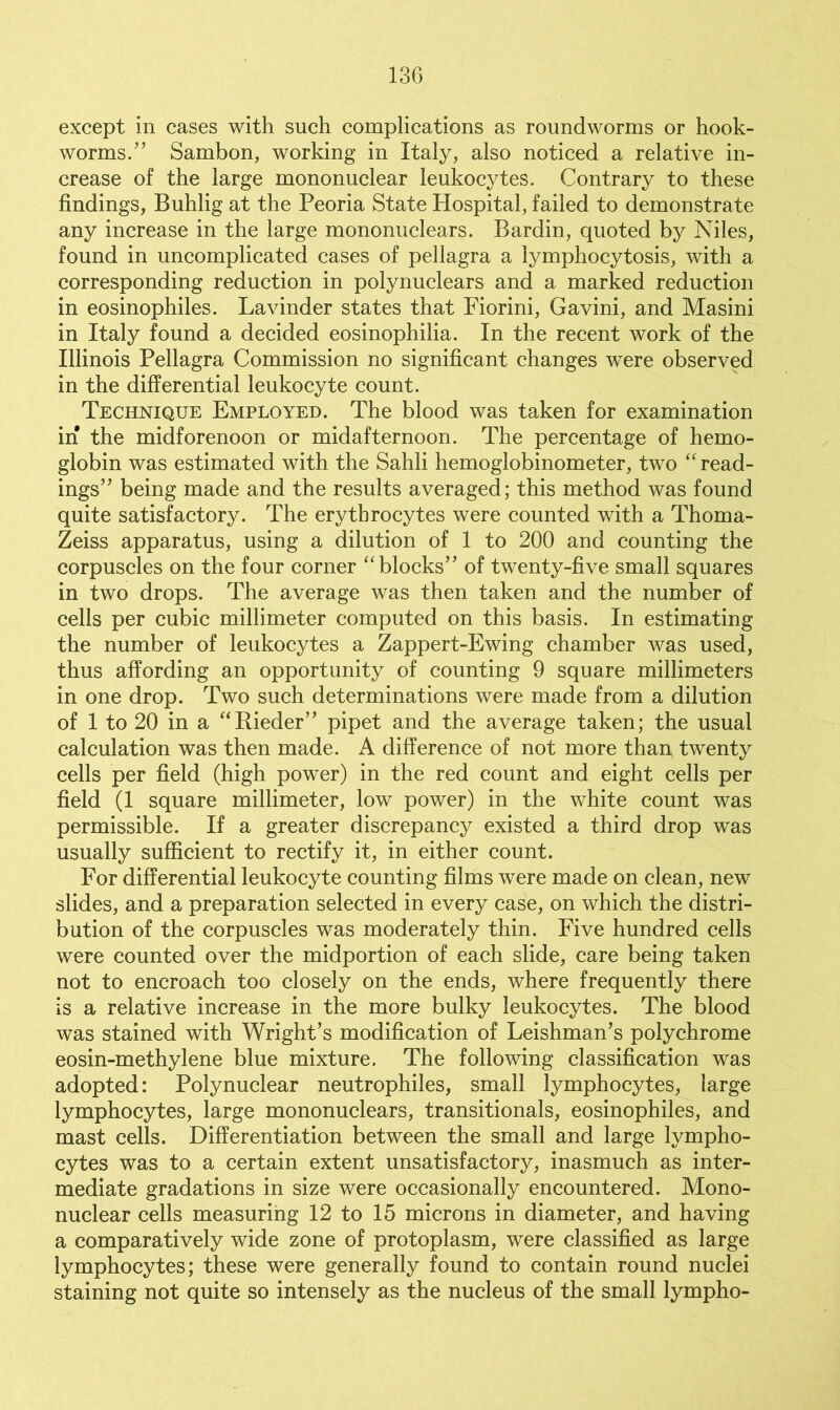 except in cases with such complications as roundworms or hook- worms. ^” Sambon, working in Italy, also noticed a relative in- crease of the large mononuclear leukocytes. Contrary to these findings, Buhlig at the Peoria State Hospital, failed to demonstrate any increase in the large mononuclears. Bardin, quoted by Niles, found in uncomplicated cases of pellagra a lymphocytosis, with a corresponding reduction in polynuclears and a marked reduction in eosinophiles. Lavinder states that Fiorini, Gavini, and Masini in Italy found a decided eosinophilia. In the recent work of the Illinois Pellagra Commission no significant changes were observed in the differential leukocyte count. Technique Employed. The blood was taken for examination in the midforenoon or midafternoon. The percentage of hemo- globin was estimated with the Sahli hemoglobinometer, two “ read- ings” being made and the results averaged; this method was found quite satisfactory. The erythrocytes were counted with a Thoma- Zeiss apparatus, using a dilution of 1 to 200 and counting the corpuscles on the four corner “blocks” of twenty-five small squares in two drops. The average was then taken and the number of cells per cubic millimeter computed on this basis. In estimating the number of leukocytes a Zappert-Ewing chamber was used, thus affording an opportunity of counting 9 square millimeters in one drop. Two such determinations were made from a dilution of 1 to 20 in a “Rieder” pipet and the average taken; the usual calculation was then made. A difference of not more than twenty cells per field (high power) in the red count and eight cells per field (1 square millimeter, low power) in the white count was permissible. If a greater discrepancy existed a third drop was usually sufficient to rectify it, in either count. For differential leukocyte counting films were made on clean, new slides, and a preparation selected in every case, on which the distri- bution of the corpuscles was moderately thin. Five hundred cells were counted over the midportion of each slide, care being taken not to encroach too closely on the ends, where frequently there is a relative increase in the more bulky leukocytes. The blood was stained with Wright’s modification of Leishman’s polychrome eosin-methylene blue mixture. The following classification was adopted: Polynuclear neutrophiles, small lymphocytes, large lymphocytes, large mononuclears, transitionals, eosinophiles, and mast cells. Differentiation between the small and large lympho- cytes was to a certain extent unsatisfactory, inasmuch as inter- mediate gradations in size were occasionally encountered. Mono- nuclear cells measuring 12 to 15 microns in diameter, and having a comparatively wide zone of protoplasm, were classified as large lymphocytes; these were generally found to contain round nuclei staining not quite so intensely as the nucleus of the small lympho-