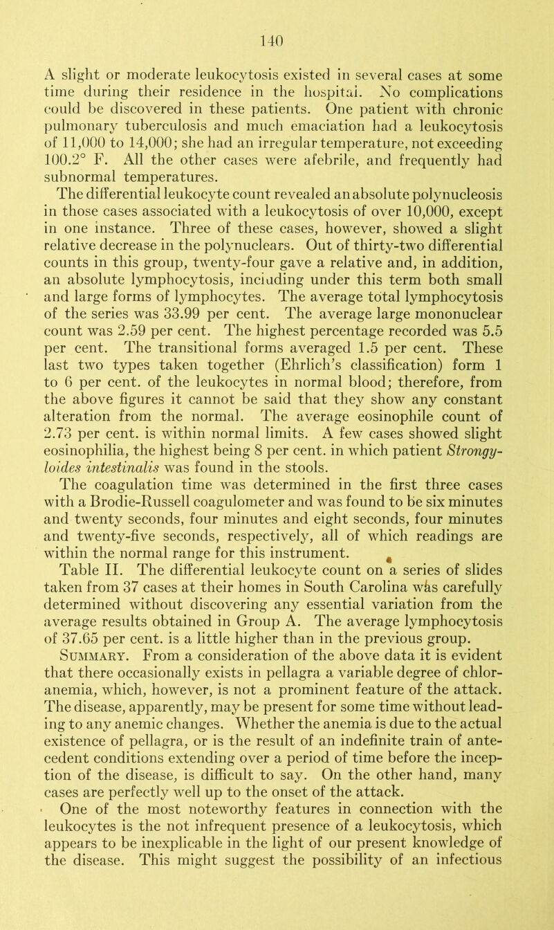 A slight or moderate leukocytosis existed in several cases at some time during their residence in the hospital. No complications could be discovered in these patients. One patient with chronic pulmonary tuberculosis and much emaciation had a leukocytosis of 11,000 to 14,000; she had an irregular temperature, not exceeding 100.2° F. All the other cases were afebrile, and frequently had subnormal temperatures. The differential leukocyte count revealed an absolute polynucleosis in those cases associated with a leukocytosis of over 10,000, except in one instance. Three of these cases, however, showed a slight relative decrease in the polynuclears. Out of thirty-two differential counts in this group, twenty-four gave a relative and, in addition, an absolute lymphocytosis, including under this term both small and large forms of lymphocytes. The average total lymphocytosis of the series was 33.99 per cent. The average large mononuclear count was 2.59 per cent. The highest percentage recorded was 5.5 per cent. The transitional forms averaged 1.5 per cent. These last two types taken together (Ehrlich's classification) form 1 to 6 per cent, of the leukocytes in normal blood; therefore, from the above figures it cannot be said that they show any constant alteration from the normal. The average eosinophile count of 2.73 per cent, is within normal limits. A few cases showed slight eosinophilia, the highest being 8 per cent, in which patient Strongy- loides intestinalis was found in the stools. The coagulation time was determined in the first three cases with a Brodie-Russell coagulometer and was found to be six minutes and twenty seconds, four minutes and eight seconds, four minutes and twenty-five seconds, respectively, all of which readings are within the normal range for this instrument. Table II. The differential leukocyte count on a series of slides taken from 37 cases at their homes in South Carolina whs carefully determined without discovering any essential variation from the average results obtained in Group A. The average lymphocytosis of 37.65 per cent, is a little higher than in the previous group. Summary. From a consideration of the above data it is evident that there occasionally exists in pellagra a variable degree of chlor- anemia, which, however, is not a prominent feature of the attack. The disease, apparently, may be present for some time without lead- ing to any anemic changes. Whether the anemia is due to the actual existence of pellagra, or is the result of an indefinite train of ante- cedent conditions extending over a period of time before the incep- tion of the disease, is difficult to say. On the other hand, many cases are perfectly well up to the onset of the attack. • One of the most noteworthy features in connection with the leukocytes is the not infrequent presence of a leukocytosis, which appears to be inexplicable in the light of our present knowledge of the disease. This might suggest the possibility of an infectious