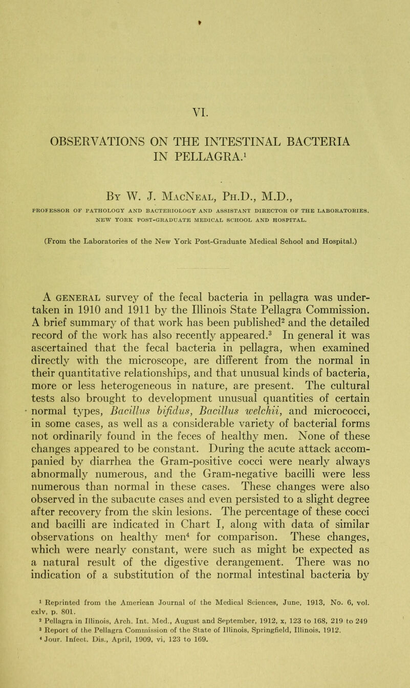 OBSERVATIONS ON THE INTESTINAL BACTERIA IN PELLAGRA.1 By W. J. MacNeal, Ph.D., M.D., PROFESSOR OF PATHOLOGY AND BACTERIOLOGY AND ASSISTANT DIRECTOR OF THE LABORATORIES. NEW YORK POST-GRADUATE MEDICAL SCHOOL AND HOSPITAL. (From the Laboratories of the New York Post-Graduate Medical School and Hospital.) A general survey of the fecal bacteria in pellagra was under- taken in 1910 and 1911 by the Illinois State Pellagra Commission. A brief summary of that work has been published2 and the detailed record of the work has also recently appeared.3 In general it was ascertained that the fecal bacteria in pellagra, when examined directly with the microscope, are different from the normal in their quantitative relationships, and that unusual kinds of bacteria, more or less heterogeneous in nature, are present. The cultural tests also brought to development unusual quantities of certain normal types, Bacillus bifidus, Bacillus welchii, and micrococci, in some cases, as well as a considerable variety of bacterial forms not ordinarily found in the feces of healthy men. None of these changes appeared to be constant. During the acute attack accom- panied by diarrhea the Gram-positive cocci were nearly always abnormally numerous, and the Gram-negative bacilli were less numerous than normal in these cases. These changes were also observed in the subacute cases and even persisted to a slight degree after recovery from the skin lesions. The percentage of these cocci and bacilli are indicated in Chart I, along with data of similar observations on healthy men4 for comparison. These changes, which were nearly constant, were such as might be expected as a natural result of the digestive derangement. There was no indication of a substitution of the normal intestinal bacteria by 1 Reprinted from the American Journal of the Medical Sciences, June, 1913, No. 6, vol. cxlv, p. 801. 2 Pellagra in Illinois, Arch. Int. Med., August and September, 1912, x, 123 to 168, 219 to 249 3 Report of the Pellagra Commission of the State of Illinois, Springfield, Illinois. 1912. 4 Jour. Infect. Dis., April, 1909, vi, 123 to 169.