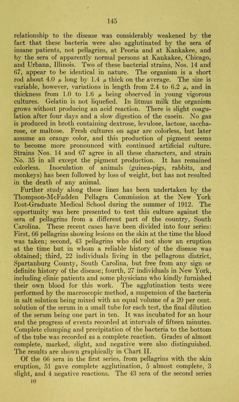 relationship to the disease was considerably weakened by the fact that these bacteria were also agglutinated by the sera of insane patients, not pellagrins, at Peoria and at Kankakee, and by the sera of apparently normal persons at Kankakee, Chicago, and Urbana, Illinois. Two of these bacterial strains, Nos. 14 and 67, appear to be identical in nature. The organism is a short rod about 4.0 \x long by 1.4 /z thick on the average. The size is variable, however, variations in length from 2.4 to 6.2 /x, and in thickness from 1.0 to 1.6 /j, being observed in young vigorous cultures. Gelatin is not liquefied. In litmus milk the organism grows without producing an acid reaction. There is slight coagu- lation after four days and a slow digestion of the casein. No gas is produced in broth containing dextrose, levulose, lactose, saccha- rose, or maltose. Fresh cultures on agar are colorless, but later assume an orange color, and this production of pigment seems to become more pronounced with continued artificial culture. Strains Nos. 14 and 67 agree in all these characters, and strain No. 35 in all except the pigment production. It has remained colorless. Inoculation of animals (guinea-pigs, rabbits, and monkeys) has been followed by loss of weight, but has not resulted in the death of any animal. Further study along these lines has been undertaken by the Thompson-McFadden Pellagra Commission at the New York Post-Graduate Medical School during the summer of 1912. The opportunity was here presented to test this culture against the sera of pellagrins from a different part of the country, South Carolina. These recent cases have been divided into four series: First, 66 pellagrins showing lesions on the skin at the time the blood was taken; second, 43 pellagrins who did not show an eruption at the time but in whom a reliable history of the disease was obtained; third, 22 individuals living in the pellagrous district, Spartanburg County, South Carolina, but free from any sign or definite history of the disease; fourth, 27 individuals in New York, including clinic patients and some physicians who kindly furnished their own blood for this work. The agglutination tests were performed by the macroscopic method, a suspension of the bacteria in salt solution being mixed with an equal volume of a 20 per cent, solution of the serum in a small tube for each test, the final dilution of the serum being one part in ten. It was incubated for an hour and the progress of events recorded at intervals of fifteen minutes. Complete clumping and precipitation of the bacteria to the bottom of the tube was recorded as a complete reaction. Grades of almost complete, marked, slight, and negative were also distinguished. The results are shown graphically in Chart II. Of the 66 sera in the first series, from pellagrins with the skin eruption, 51 gave complete agglutination, 5 almost complete, 3 slight, and 4 negative reactions. The 43 sera of the second series 10