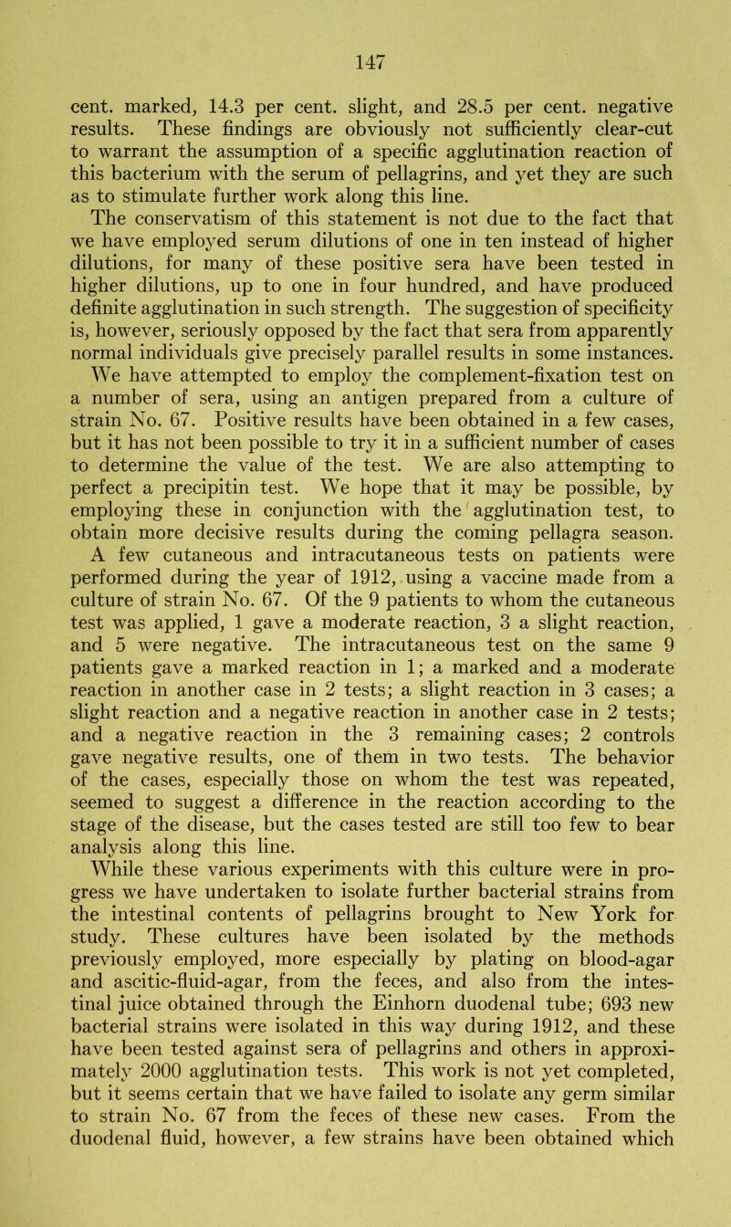 cent, marked, 14.3 per cent, slight, and 28.5 per cent, negative results. These findings are obviously not sufficiently clear-cut to warrant the assumption of a specific agglutination reaction of this bacterium with the serum of pellagrins, and yet they are such as to stimulate further work along this line. The conservatism of this statement is not due to the fact that we have employed serum dilutions of one in ten instead of higher dilutions, for many of these positive sera have been tested in higher dilutions, up to one in four hundred, and have produced definite agglutination in such strength. The suggestion of specificity is, however, seriously opposed by the fact that sera from apparently normal individuals give precisely parallel results in some instances. We have attempted to employ the complement-fixation test on a number of sera, using an antigen prepared from a culture of strain No. 67. Positive results have been obtained in a few cases, but it has not been possible to try it in a sufficient number of cases to determine the value of the test. We are also attempting to perfect a precipitin test. We hope that it may be possible, by employing these in conjunction with the' agglutination test, to obtain more decisive results during the coming pellagra season. A few cutaneous and intracutaneous tests on patients were performed during the year of 1912, using a vaccine made from a culture of strain No. 67. Of the 9 patients to whom the cutaneous test was applied, 1 gave a moderate reaction, 3 a slight reaction, and 5 were negative. The intracutaneous test on the same 9 patients gave a marked reaction in 1; a marked and a moderate reaction in another case in 2 tests; a slight reaction in 3 cases; a slight reaction and a negative reaction in another case in 2 tests; and a negative reaction in the 3 remaining cases; 2 controls gave negative results, one of them in two tests. The behavior of the cases, especially those on whom the test was repeated, seemed to suggest a difference in the reaction according to the stage of the disease, but the cases tested are still too few to bear analysis along this line. While these various experiments with this culture were in pro- gress we have undertaken to isolate further bacterial strains from the intestinal contents of pellagrins brought to New York for study. These cultures have been isolated by the methods previously employed, more especially by plating on blood-agar and ascitic-fluid-agar, from the feces, and also from the intes- tinal juice obtained through the Einhorn duodenal tube; 693 new bacterial strains were isolated in this way during 1912, and these have been tested against sera of pellagrins and others in approxi- mately 2000 agglutination tests. This work is not yet completed, but it seems certain that we have failed to isolate any germ similar to strain No. 67 from the feces of these new cases. From the duodenal fluid, however, a few strains have been obtained which