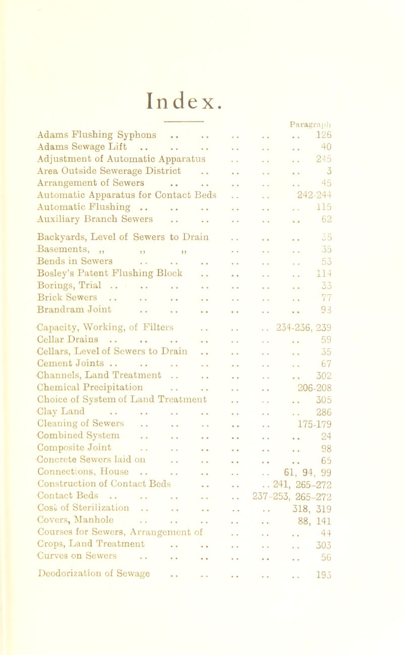 Index Paragraiili Adams Flushing Syphons .. .. .. .. .. 126 Adams Sewage Lift .. .. .. .. .. .. 40 Adjustment of Automatic Apparatus .. .. .. 2-15 Area Outside Sewerage District .. .. .. .. 5 Arrangement of Sewers .. .. .. .. .. 45 Automatic Apparatus for Contact Beds .. .. 242-244 Automatic Flushing .. .. .. .. .. .. 115 Auxiliary Branch Sewers .. .. .. .. .. 62 Backyards, Level of Sewers to Drain Basements, ,, ,, ,, Bends in Sewers Bosley’s Patent Flushing Block Borings, Trial .. Brick Sewers .. Brandram Joint Capacity, Working, of Filters CeUar Drains Cellars, Level of Sewers to Drain Cement Joints .. Channels, Land Treatment .. Chemical Precipitation Choice of System of Land Treatment Clay Land Cleaning of Sewers Combined System Composite Joint Concrete Sewers laid on Connections, House Construction of Contact Beds Contact Beds .. Cost of Sterilization .. Covers, Manhole Courses for Sewers, Arrangement of Crops, Land Treatment Curves on Sewers CD 35 53 114 33 77 93 237 234-236, 239 59 35 67 302 206-208 305 286 175-179 24 98 65 61, 94, 99 241, 265-272 253, 265-272 318, 319 88, 141 44 .. 303 56 Deodorization of Sewage 193