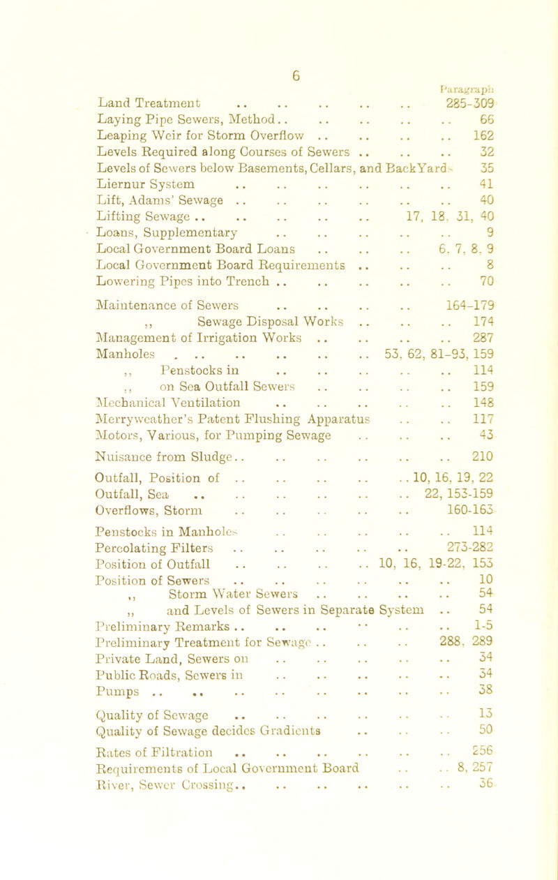 I'aragitii)!) Land Treatment .. .. .. .. .. 285-309 Laying Pipe Sewers, Method.. .. .. .. .. 66 Leaping Weir for Storm Overflow .. .. .. .. 162 Levels Eequired along Courses of Sewers .. .. .. 32 Levels of Sewers below Basements, Cellars, and BackYard- 35 Liernur System .. .. .. .. .. .. 41 Lift, Adams’ Sewage .. .. .. .. .. .. 40 Lifting Sewage .. .. .. .. .. 17, 18. 31, 40 Loans, Supplementary .. .. .. .. .. 9 Local Government Board Loans .. .. .. 6. 7, 8, 9 Local Government Board Requirements .. .. .. 8 Lowering Pipes into Trench .. .. .. .. .. 70 Maintenance of Sewers .. .. .. .. 164-179 ,, Sewage Disposal Works .. .. .. 174 Management of Irrigation Works .. .. .. .. 287 Manholes 53, 62, 81-93, 159 ,, Penstocks in .. .. .. .. .. 114 ,, on Sea Outfall Sewers .. .. .. .. 159 lilechanical Ventilation .. .. .. .. .. 148 Merryweather’s Patent Flushing Apparatus .. .. 117 Motors, Various, for Pumping Sewage .. .. .. 43 Nuisance from Sludge.. .. .. .. .. .. 210 Outfall, Position of .. .. .. .. .. 10, 16, 19, 22 Outfall, Sea .. .. .. .. .. .. 22,153-159 Overflows, Storm .. .. .. .. 160-163 Penstocks in Manhole^ .. .. .. .. .. 114 Percolating Filters .. .. .. .. .. 273-282 Position of Outfall .. .. .. .. 10, 16, 19-22, 153 Position of Sewers .. .. .. .. .. .. 10 ,, Storm Water Sewers .. .. .. .. 54 „ and Levels of Sewers in Separate System .. 54 Preliminary Remarks .. .. .. • • .. .. 1-5 Preliminary Treatment for Sewage .. .. .. 288 , 289 Private Land, Sewers on .. .. .. .. .. 34 Public Roads, Sewers in .. .. .. .. .. 34 Pumps .. .. .. .. .. .. . • • • 38 Quality of Sew^age .. .. .. .. • • • ■ 13 Quality of Sewage decides Gradients .. .. ■ ■ 50 Rates of Filtration .. .. .. .. .. • • 256 Requirements of Local Government Board .. .. 8, 257 River, Sewer Crossing.. .. .. .. .. •• 36