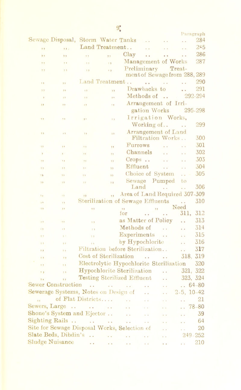 9: IVinitinipl] Sewage Disposal, Storm Water Tanks .. .. .. 284 ,, Land Treatment.. .. .. 2^5 ,, ,, ,, ,, Clay .. .. .. 286 M ,, Management of Works 287 ,, ,, ,, ,, Preliminary Treat- ment of Sewage from 288,289 ,, ,, Land Treatment .. .. .. .. 290 ,, ,, ,, ,, Drawbacks to .. 291 , ,, ., ,. Methods of .. 292-2S4 ,, ,, ,, ., Arrangement of Irri- gation Works 295-298 ,, >, ,. ., Irrigation Works, Working of.. .. 299 ,, ,, ,, ,, Arrangement of Land Filtration Work s .. 300 ,, ,, „ Furrows .. 301 , „ ,, Channels 302 „ ,, Crops .. 303 >» ,, ,. ,, Effluent .. 304 ,, ,, ,, Choice of System 305 ,, ,, ,, Sewage Pumped to 1 jand .. 306 > J ., ,, ,, -Area of Laud Required 307-309 ,, Sterilization of Sewage Effluents .. 310 9 > 9» 9 9 9 9 9 9 IS66(i for 311, 312 » > ,, ,, as Matter of Policy .. 313 • t ,, ., Methods of .. 314 ,, Experiments .. 315 9 9 ,, ., by Hypochlorite .. 316 1 y ,, Filtration before Sterilization.. 317 9 ) ,, Cost of Sterilization 318, 319 9 9 ,, Electrolytic Hypochlorite Sterilization 320 9 9 ,, Hypochlorite Sterilization 321, 322 9 • ,, Testing Sterilized Elfluent 323, 324 Sewer Construction .. 64-80 Sewerage Systems, Notes on Design of ,, of Flat Districts.... Sewers, Large .. Shone’s System and Kjector .. Sighting Rails .. Site for Sewage Disposal Works, Selection of Slate Beds, Dibdin’s .. Sludge Nuisance 2-5, 10-42 21 .. 78 -80 39 64 20 249 252 210